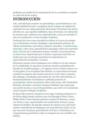 problema por medio de la comprobación de los resultados arrojados
en cada una de las etapas.

INTRODUCCIÓN
Arte, actividad que requiere un aprendizaje y puede limitarse a una
simple habilidad técnica o ampliarse hasta el punto de englobar la
expresión de una visión particular del mundo. El término arte deriva
del latín ars, que significa habilidad y hace referencia a la realización
de acciones que requieren una especialización, como por ejemplo el
arte de la jardinería o el arte de jugar al ajedrez.
Partiendo del Arte como actividad nos dimos a la tarea de trabajar
con la Naturaleza muerta o Bodegón, representación pictórica de
objetos inanimados, como flores, plantas, utensilios, o instrumentos
musicales, entre otros, generalmente agrupados sobre una superficie
plana. El tema de la naturaleza muerta, sencillo y sin pretensiones,
no suele tener importancia por sí mismo; representa más bien un
medio para que el artesano practique la composición y la
representación de detalles y texturas.
Elementos propios de los bodegones son visibles en el arte romano
de la antigüedad, en mosaicos y pinturas murales probablemente
basados en modelos griegos, y en algunos casos se dejan entrever en
el arte gótico. Con un talante bien distinto, se representan de forma
sensible los aspectos del mundo natural en el arte chino y japonés.
Sin embargo, el bodegón como forma de arte bien determinada, es
fundamentalmente un fenómeno occidental posterior al
renacimiento. Existe una pintura sobre tabla (1504, Alte Pinakothek,
Munich), del pintor veneciano Jacopo de Barbari, que representa
una perdiz muerta y un par de guanteletes, que suele ser considerada
como el primer bodegón verdadero.
El desarrollo posterior del género tuvo lugar fundamentalmente en
los Países Bajos donde artistas como Jan Brueghel, Pieter Claesz,
Willem Kalf y Frans Snyders pintaron cuadros de floreros y mesas
con frutas y caza, representados con exuberantes texturas y gran
riqueza de detalles. En España, destacó de manera muy especial la
austera sobriedad de los bodegones de Juan Sánchez Cotán, en los
que una serie de piezas, generalmente de fruta, se distribuyen en
composiciones geométricas sobre un anaquel con una sencillez casi
mística.
 