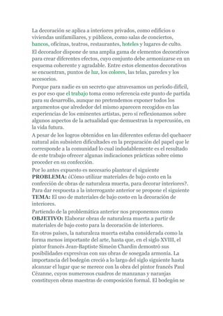 La decoración se aplica a interiores privados, como edificios o
viviendas unifamiliares, y públicos, como salas de conciertos,
bancos, oficinas, teatros, restaurantes, hoteles y lugares de culto.
El decorador dispone de una amplia gama de elementos decorativos
para crear diferentes efectos, cuyo conjunto debe armonizarse en un
esquema coherente y agradable. Entre estos elementos decorativos
se encuentran, puntos de luz, los colores, las telas, paredes y los
accesorios.
Porque para nadie es un secreto que atravesamos un período difícil,
es por eso que el trabajo toma como referencia este punto de partida
para su desarrollo, aunque no pretendemos exponer todos los
argumentos que alrededor del mismo aparecen recogidos en las
experiencias de los eminentes artistas, pero sí reflexionamos sobre
algunos aspectos de la actualidad que demuestran la repercusión, en
la vida futura.
A pesar de los logros obtenidos en las diferentes esferas del quehacer
natural aún subsisten dificultades en la preparación del papel que le
corresponde a la comunidad lo cual indudablemente es el resultado
de este trabajo ofrecer algunas indicaciones prácticas sobre cómo
proceder en su confección.
Por lo antes expuesto es necesario plantear el siguiente
PROBLEMA: ¿Cómo utilizar materiales de bajo costo en la
confección de obras de naturaleza muerta, para decorar interiores?.
Para dar respuesta a la interrogante anterior se propone el siguiente
TEMA: El uso de materiales de bajo costo en la decoración de
interiores.
Partiendo de la problemática anterior nos proponemos como
OBJETIVO: Elaborar obras de naturaleza muerta a partir de
materiales de bajo costo para la decoración de interiores.
En otros países, la naturaleza muerta estaba considerada como la
forma menos importante del arte, hasta que, en el siglo XVIII, el
pintor francés Jean-Baptiste Simeón Chardin demostró sus
posibilidades expresivas con sus obras de sosegada armonía. La
importancia del bodegón creció a lo largo del siglo siguiente hasta
alcanzar el lugar que se merece con la obra del pintor francés Paul
Cézanne, cuyos numerosos cuadros de manzanas y naranjas
constituyen obras maestras de composición formal. El bodegón se
 