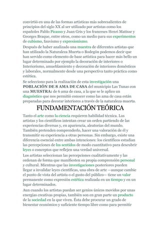 convirtió en una de las formas artísticas más sobresalientes de
principios del siglo XX al ser utilizado por artistas como los
españoles Pablo Picasso y Juan Gris y los franceses Henri Matisse y
Georges Braque, entre otros, como un medio para sus experimentos
de cubismo, fauvismo y expresionismo.
Después de haber analizado una muestra de diferentes artistas que
han utilizado la Naturaleza Muerta o Bodegón podemos decir que
han servido como elemento de base artística para hacer más bello un
lugar determinado por ejemplo la decoración de interiores o
Interiorismo, amueblamiento y decoración de interiores domésticos
y laborales, normalmente desde una perspectiva tanto práctica como
estética.
Se selecciono para la realización de esta investigación una
POBLACIÓN DE 8 AMA DE CASA del municipio Las Tunas con
una MUESTRA: de 6 ama de casa, a la que se le aplico un
diagnóstico que nos permitió conocer como las ama de casa están
preparadas para decorar interiores a través de la naturaleza muerta.

        FUNDAMENTACIÓN TEÓRICA
Tanto el arte como la ciencia requieren habilidad técnica. Los
artistas y los científicos intentan crear un orden partiendo de las
experiencias diversas y, en apariencia, aleatorias del mundo.
También pretenden comprenderlo, hacer una valoración de él y
transmitir su experiencia a otras personas. Sin embargo, existe una
diferencia esencial entre ambas intenciones: los científicos estudian
las percepciones de los sentidos de modo cuantitativo para descubrir
leyes o conceptos que reflejen una verdad universal.
Los artistas seleccionan las percepciones cualitativamente y las
ordenan de forma que manifiesten su propia comprensión personal
y cultural. Mientras que las investigaciones posteriores pueden
llegar a invalidar leyes científicas, una obra de arte —aunque cambie
el punto de vista del artista o el gusto del público— tiene un valor
permanente como expresión estética realizada en un tiempo y en un
lugar determinados.
Aun cuando los artistas puedan ser genios únicos movidos por unas
energías creativas propias, también son en gran parte un producto
de la sociedad en la que viven. Ésta debe procurar un grado de
bienestar económico y suficiente tiempo libre como para permitir
 