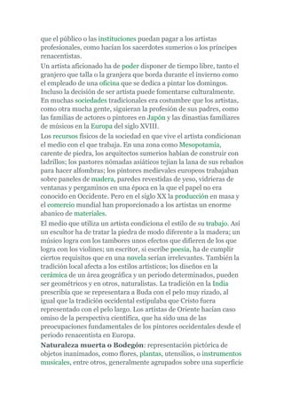 que el público o las instituciones puedan pagar a los artistas
profesionales, como hacían los sacerdotes sumerios o los príncipes
renacentistas.
Un artista aficionado ha de poder disponer de tiempo libre, tanto el
granjero que talla o la granjera que borda durante el invierno como
el empleado de una oficina que se dedica a pintar los domingos.
Incluso la decisión de ser artista puede fomentarse culturalmente.
En muchas sociedades tradicionales era costumbre que los artistas,
como otra mucha gente, siguieran la profesión de sus padres, como
las familias de actores o pintores en Japón y las dinastías familiares
de músicos en la Europa del siglo XVIII.
Los recursos físicos de la sociedad en que vive el artista condicionan
el medio con el que trabaja. En una zona como Mesopotamia,
carente de piedra, los arquitectos sumerios habían de construir con
ladrillos; los pastores nómadas asiáticos tejían la lana de sus rebaños
para hacer alfombras; los pintores medievales europeos trabajaban
sobre paneles de madera, paredes revestidas de yeso, vidrieras de
ventanas y pergaminos en una época en la que el papel no era
conocido en Occidente. Pero en el siglo XX la producción en masa y
el comercio mundial han proporcionado a los artistas un enorme
abanico de materiales.
El medio que utiliza un artista condiciona el estilo de su trabajo. Así
un escultor ha de tratar la piedra de modo diferente a la madera; un
músico logra con los tambores unos efectos que difieren de los que
logra con los violines; un escritor, si escribe poesía, ha de cumplir
ciertos requisitos que en una novela serían irrelevantes. También la
tradición local afecta a los estilos artísticos; los diseños en la
cerámica de un área geográfica y un periodo determinados, pueden
ser geométricos y en otros, naturalistas. La tradición en la India
prescribía que se representara a Buda con el pelo muy rizado, al
igual que la tradición occidental estipulaba que Cristo fuera
representado con el pelo largo. Los artistas de Oriente hacían caso
omiso de la perspectiva científica, que ha sido una de las
preocupaciones fundamentales de los pintores occidentales desde el
periodo renacentista en Europa.
Naturaleza muerta o Bodegón: representación pictórica de
objetos inanimados, como flores, plantas, utensilios, o instrumentos
musicales, entre otros, generalmente agrupados sobre una superficie
 