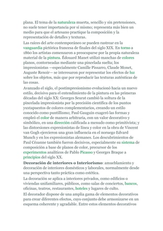 plana. El tema de la naturaleza muerta, sencillo y sin pretensiones,
no suele tener importancia por sí mismo; representa más bien un
medio para que el artesano practique la composición y la
representación de detalles y texturas.
Las raíces del arte contemporáneo se pueden rastrear en la
vanguardia pictórica francesa de finales del siglo XIX. En torno a
1860 los artistas comenzaron a preocuparse por la propia naturaleza
material de la pintura. Édouard Manet utilizó manchas de colores
planos, contorneadas mediante una pincelada suelta; los
impresionistas —especialmente Camille Pissarro, Claude Monet,
Auguste Renoir— se interesaron por representar los efectos de luz
sobre los objetos, más que por reproducir las texturas auténticas de
las cosas.
Avanzado el siglo, el postimpresionismo evolucionó hacia un nuevo
estilo, decisivo para el entendimiento de la pintura en las primeras
décadas del siglo XX: Georges Seurat cambió la soltura de la
pincelada impresionista por la precisión científica de los puntos
yuxtapuestos de colores complementarios, creando un estilo
conocido como puntillismo; Paul Gauguin exageró las formas y
empleó el color de manera arbitraria, con un valor decorativo y
simbólico, en una dirección calificada a menudo como primitivista; y
las distorsiones expresionistas de línea y color en la obra de Vincent
van Gogh ejercieron una gran influencia en el noruego Edvard
Munch y en los expresionistas alemanes. Los descubrimientos de
Paul Cézanne también fueron decisivos, especialmente su sistema de
composición a base de planos de color, precursor de los
experimentos analíticos de Pablo Picasso y Georges Braque a
principios del siglo XX.
Decoración de interiores o Interiorismo: amueblamiento y
decoración de interiores domésticos y laborales, normalmente desde
una perspectiva tanto práctica como estética.
La decoración se aplica a interiores privados, como edificios o
viviendas unifamiliares, públicos, como salas de conciertos, bancos,
oficinas, teatros, restaurantes, hoteles y lugares de culto.
El decorador dispone de una amplia gama de elementos decorativos
para crear diferentes efectos, cuyo conjunto debe armonizarse en un
esquema coherente y agradable. Entre estos elementos decorativos
 