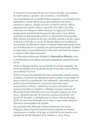 se encuentran los puntos de luz, los colores, las telas, los acabados
de suelos (pisos) y paredes, los accesorios y el mobiliario.
Las proporciones de un mueble deben armonizar con el tamaño de la
habitación y con las demás piezas del mobiliario; las mesas y
armarios o roperos, además de tener un diseño estético, deben
adaptarse (en cuanto a altura y tamaño) a los sofás y las sillas
existentes. Las lámparas deben iluminar los lugares de lectura,
proporcionar una iluminación general adecuada y crear efectos
especiales en determinados puntos. La decoración de las paredes
debe situarse a la altura de los ojos (estando sentado o de pie, según
se desee) y teniendo en cuenta los demás objetos de la habitación.
Los muebles de diferentes colores y texturas deben situarse de forma
que la habitación en su conjunto no quede descompensada. También
es importante en una habitación la colocación adecuada de estantes
y armarios entre otros accesorios.
Los diferentes artistas que trabajan la Naturaleza Muerta como:
Luis Meléndez (1716-1780), principal bodegonista español del siglo
XVIII.
Nació en Nápoles (Italia), en una familia de artistas españoles. Se
formó en Madrid, en la Academia de San Fernando y con el francés
Louis-Michel Van Loo.
Inició su trayectoria profesional como miniaturista, aunque pronto
se dedicó a la pintura de naturaleza muerta, género al que dedicó la
mayor parte de su producción. Sus bodegones, ejecutados con una
técnica extraordinariamente minuciosa, presentan unas
composiciones sobrias y ordenadas con pocos elementos, que
aparecen descritos en detalles y calidades con gran realismo. El
Museo del Prado (Madrid), posee un relevante conjunto de obras
suyas, integrado por más de cuarenta cuadros procedentes del
palacio de Aranjuez y realizados por el artista a finales del siglo
XVIII. Es una serie destinada en su origen a representar distintos
alimentos característicos de España.
En su producción, dedicada fundamentalmente a los temas
religiosos, tienen especial importancia las naturalezas muertas
moralizantes o vanitas, en las que se alude de forma alegórica a lo
pasajero de la vida (Alegoría de la vanidad, c. 1634, Viena,
 