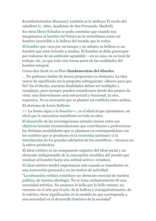 Kunsthistorisches Museum); también se le atribuye El sueño del
caballero (c. 1660, Academia de San Fernando, Madrid).
En otros libros fichados se pudo constatar que cuando nos
imaginamos al hombre del futuro no la concebimos como un
hombre insensible a la belleza del mundo que lo rodea.
El hombre que vaya por un bosque y no admire su belleza es un
hombre que está viviendo a medias, El hombre se debe preocupar
por rodearse de un ambiente agradable – en su casa, en su local de
trabajo, etc, ya que todo esta forma parte de las cualidades del
hombre integral.
Como dice Scott en su libro fundamentos del diseño:
... No podemos hablar de buena proporción en abstracto, La idea
carece de significado sin la pregunta subsiguiente: ¿Bueno para que
fin? En el diseño, nuestras finalidades deben ser múltiples y
complejas, pero siempre pueden considerarse desde dos puntos de
vista: una determinante será estructural y funcional, la otra,
expresiva. No es necesario que se plantee un conflicto entre ambos.
El aforismo de Louis Sullivan
<< La forma sigue a la función>>, es el ideal al que apuntamos, un
ideal que la naturaleza manifiesta en toda su obra.
El desarrollo de las investigaciones actuales tienen entre sus
objetivos brindar recomendaciones que contribuyan a perfeccionar
las distintas modalidades que se plantean en correspondencia con
los cambios que se producen en la economía nacional y a la
introducción de los grandes adelantos de los científicos – técnicos en
la esfera productiva.
El ideal estético es un componente orgánico del ideal social y un
elemento indispensable de la concepción científica del mundo que
conduce al hombre hacia una actitud activa y creadora.
El ideal estético tendrá importancia solo cuando se transforme en
una convección personal y en un motivo de actividad.
"La educación estética constituye un elemento esencial de nuestra
política, de nuestra ideología. No se trata exclusivamente de una
necesidad artística. No amamos lo bello por lo bello mismo; no
creemos en el arte por el arte; de la belleza y consiguientemente, de
lo estético, tiene significación en la medida en que corresponda a
una necesidad en el desarrollo histórico de la sociedad"
 