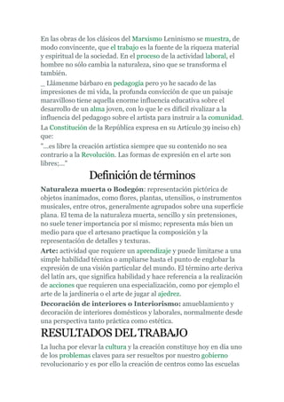 En las obras de los clásicos del Marxismo Leninismo se muestra, de
modo convincente, que el trabajo es la fuente de la riqueza material
y espiritual de la sociedad. En el proceso de la actividad laboral, el
hombre no sólo cambia la naturaleza, sino que se transforma el
también.
_ Llámenme bárbaro en pedagogía pero yo he sacado de las
impresiones de mi vida, la profunda convicción de que un paisaje
maravilloso tiene aquella enorme influencia educativa sobre el
desarrollo de un alma joven, con lo que le es difícil rivalizar a la
influencia del pedagogo sobre el artista para instruir a la comunidad.
La Constitución de la República expresa en su Artículo 39 inciso ch)
que:
"...es libre la creación artística siempre que su contenido no sea
contrario a la Revolución. Las formas de expresión en el arte son
libres;..."

                 Definición de términos
Naturaleza muerta o Bodegón: representación pictórica de
objetos inanimados, como flores, plantas, utensilios, o instrumentos
musicales, entre otros, generalmente agrupados sobre una superficie
plana. El tema de la naturaleza muerta, sencillo y sin pretensiones,
no suele tener importancia por sí mismo; representa más bien un
medio para que el artesano practique la composición y la
representación de detalles y texturas.
Arte: actividad que requiere un aprendizaje y puede limitarse a una
simple habilidad técnica o ampliarse hasta el punto de englobar la
expresión de una visión particular del mundo. El término arte deriva
del latín ars, que significa habilidad y hace referencia a la realización
de acciones que requieren una especialización, como por ejemplo el
arte de la jardinería o el arte de jugar al ajedrez.
Decoración de interiores o Interiorismo: amueblamiento y
decoración de interiores domésticos y laborales, normalmente desde
una perspectiva tanto práctica como estética.

RESULTADOS DEL TRABAJO
La lucha por elevar la cultura y la creación constituye hoy en día uno
de los problemas claves para ser resueltos por nuestro gobierno
revolucionario y es por ello la creación de centros como las escuelas
 