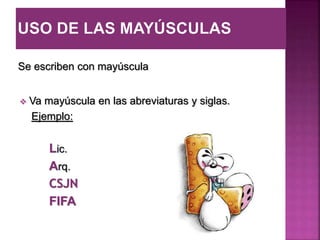 Se escriben con mayúscula
 Va mayúscula en las abreviaturas y siglas.
Ejemplo:
Lic.
Arq.
CSJN
FIFA
 