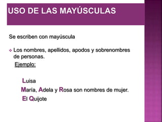 Se escriben con mayúscula
 Los nombres, apellidos, apodos y sobrenombres
de personas.
Ejemplo:
Luisa
María, Adela y Rosa son nombres de mujer.
El Quijote
 