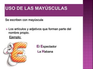 Se escriben con mayúscula
 Los artículos y adjetivos que forman parte del
nombre propio.
Ejemplo:
El Espectador
La Habana
 
