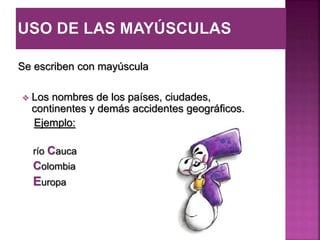 Se escriben con mayúscula
 Los nombres de los países, ciudades,
continentes y demás accidentes geográficos.
Ejemplo:
río Cauca
Colombia
Europa
 