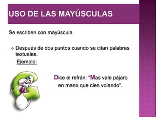 Se escriben con mayúscula
 Después de dos puntos cuando se citan palabras
textuales.
Ejemplo:
Dice el refrán: “Mas vale pájaro
en mano que cien volando”.
 