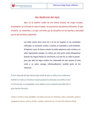 Villanueva Vega Cesar Jefferson

Uso Medicinal del Apio
Apio es el nombre común de una hierba bianual, de origen europeo,
actualmente es cultivada en todo el mundo. Se encuentran dos plantas diferentes. El apio
silvestre, no comestible, y el apio corriente que se encuentra en las huertas y mercados
que es una hortaliza comestible.

Los tallos suelen tener entre 30 a 75 cm de longitud en las variedades
cultivadas, se consumen crudos o cocidos, en ensaladas y como hortaliza.
Al dejarlos crecer de forma natural, los tallos adquieren color verdoso y un
sabor ligeramente amargo; en cultivo, por otra parte, suelen blanquearse
durante las etapas finales de crecimiento, con este fin, se cubre la planta
para que sólo las hojas reciban luz, eliminando de esta manera el color
verde y su sabor amargo, infortunadamente también parte de las
vitaminas.

El fruto desecado del apio, denominado semilla de apio, se utiliza como condimento,
también se muele y se mezcla con sal para preparar la sal de apio. Las semillas se usan
en farmacia por sus propiedades como sedante y como excipiente para disimular el
gusto de otros fármacos.

Crudo o cocido es muy agradable. Las hojas son ricas en vitaminas, sales y minerales: potasio,
manganeso, hierro, calcio y fósforo. Aclara y entona la voz. Es muy útil contra la afonía.

 