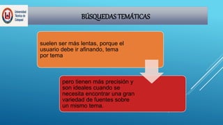 BÚSQUEDAS TEMÁTICAS
suelen ser más lentas, porque el
usuario debe ir afinando, tema
por tema
pero tienen más precisión y
son ideales cuando se
necesita encontrar una gran
variedad de fuentes sobre
un mismo tema.
 