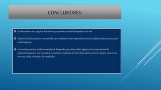 CONCLUSIONES:
 Los buscadores son páginas de internet que permite realizar búsquedas en la red.
 Su forma de utilización es muy sencilla, sus resultados varían dependiendo de las palabras claves que se usen
en la búsqueda.
 Los metabuscadores son herramientas de búsqueda que actúan sobre algunos de los buscadores de
información general más conocidos, y muestran resultados de otros buscadores, sin tener propia sintaxis no
son muy claros al ordenar los resultados.
 