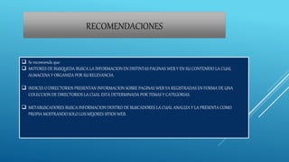 RECOMENDACIONES
 Se recomienda que:
 MOTORES DE BUSQUEDA BUSCA LA INFORMACION EN DISTINTAS PAGINAS WEB Y EN SU CONTENIDO LA CUAL
ALMACENA Y ORGANIZA POR SU RELEVANCIA.
 INDICES O DIRECTORIOS PRESENTAN INFORMACION SOBRE PAGINAS WEB YA REGISTRADAS EN FORMA DE UNA
COLECCION DE DIRECTORIOS LA CUAL ESTA DETERMINADA POR TEMAS Y CATEGORIAS.
 METABUSCADORES BUSCA INFORMACION DENTRO DE BUSCADORES LA CUAL ANALIZA Y LA PRESENTA COMO
PROPIA MOSTRANDO SOLO LOS MEJORES SITIOS WEB.
 