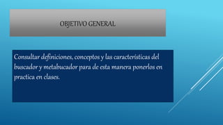 OBJETIVO GENERAL
Consultar definiciones, conceptos y las características del
buscador y metabucador para de esta manera ponerlos en
practica en clases.
 