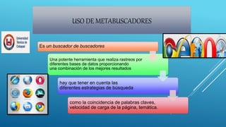 USO DE METABUSCADORES
Es un buscador de buscadores
Una potente herramienta que realiza rastreos por
diferentes bases de datos proporcionando
una combinación de los mejores resultados
hay que tener en cuenta las
diferentes estrategias de búsqueda
como la coincidencia de palabras claves,
velocidad de carga de la página, temática.
 
