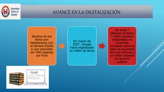 AVANCE EN LA DIGITALIZACIÓN
Muchos de los
libros son
digitalizados con
la cámara Elphel
a una velocidad
de 1000 páginas
por hora
En marzo de
2007, Google
había digitalizado
un millón de libros
De estos 7
millones de libros,
1 millón estaban
disponibles en
contenido
completo sobre la
base de acuerdos
con sus editores y
un millón estaban
en dominio
público
 