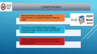 COMPETIDORES
Microsoft inició un proyecto similar
denominado Live Search Books a fines de
2006
Europeana es una biblioteca digital que alberga
aproximadamente 3 millones de objetos digitales (para
noviembre de 2008), incluidos vídeos, fotos, pinturas,
archivos de audio
Gallica de la Biblioteca Nacional de Francia enlaza a
unos 800 000 libros, periódicos, manuscritos, mapas y
dibujos digitalizados.
 