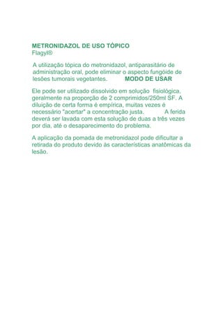 METRONIDAZOL DE USO TÓPICO
Flagyl®
A utilização tópica do metronidazol, antiparasitário de
administração oral, pode eliminar o aspecto fungóide de
lesões tumorais vegetantes. MODO DE USAR
Ele pode ser utilizado dissolvido em solução fisiológica,
geralmente na proporção de 2 comprimidos/250ml SF. A
diluição de certa forma é empírica, muitas vezes é
necessário "acertar" a concentração justa. A ferida
deverá ser lavada com esta solução de duas a três vezes
por dia, até o desaparecimento do problema.
A aplicação da pomada de metronidazol pode dificultar a
retirada do produto devido às características anatômicas da
lesão.
 