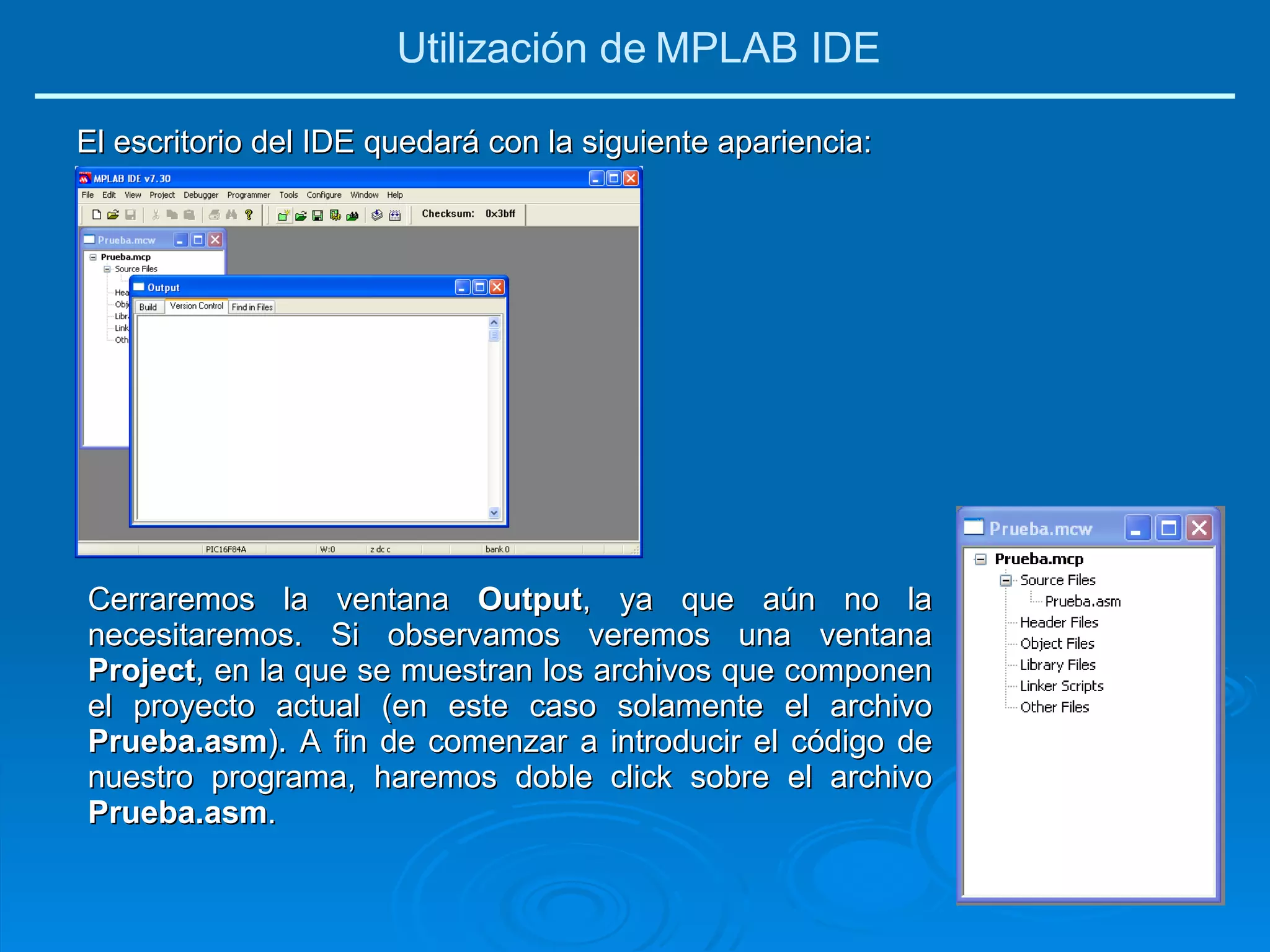 El escritorio del IDE quedará con la siguiente apariencia: Cerraremos la ventana  Output , ya que aún no la necesitaremos. Si observamos veremos una ventana  Project , en la que se muestran los archivos que componen el proyecto actual (en este caso solamente el archivo  Prueba.asm ). A fin de comenzar a introducir el código de nuestro programa, haremos doble click sobre el archivo  Prueba.asm . Utilización de MPLAB IDE 