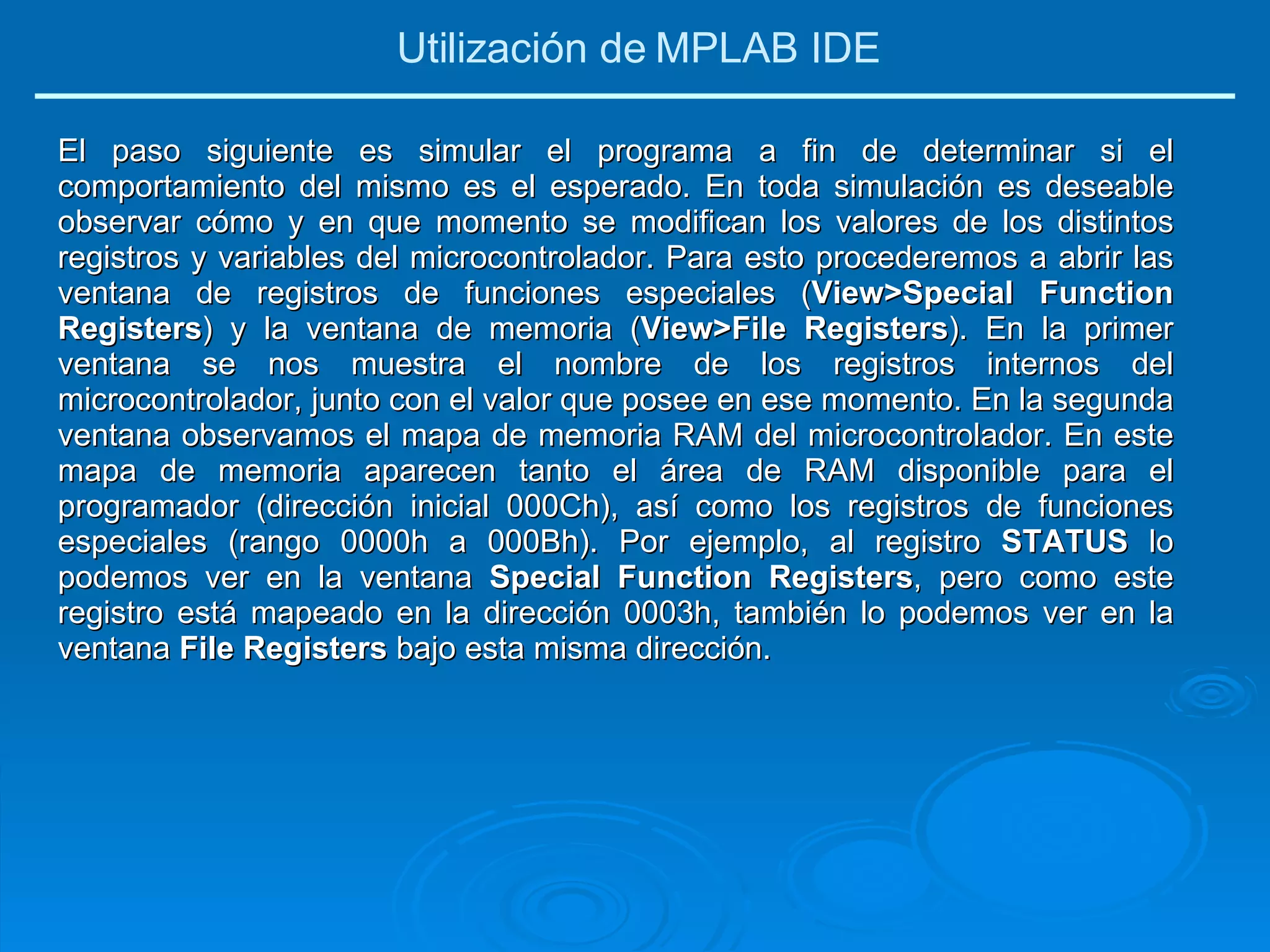 El paso siguiente es simular el programa a fin de determinar si el comportamiento del mismo es el esperado. En toda simulación es deseable observar cómo y en que momento se modifican los valores de los distintos registros y variables del microcontrolador. Para esto procederemos a abrir las ventana de registros de funciones especiales ( View>Special Function Registers ) y la ventana de memoria ( View>File Registers ). En la primer ventana se nos muestra el nombre de los registros internos del microcontrolador, junto con el valor que posee en ese momento. En la segunda ventana observamos el mapa de memoria RAM del microcontrolador. En este mapa de memoria aparecen tanto el área de RAM disponible para el programador (dirección inicial 000Ch), así como los registros de funciones especiales (rango 0000h a 000Bh). Por ejemplo, al registro  STATUS  lo podemos ver en la ventana  Special Function Registers , pero como este registro está mapeado en la dirección 0003h, también lo podemos ver en la ventana  File Registers  bajo esta misma dirección. Utilización de MPLAB IDE 