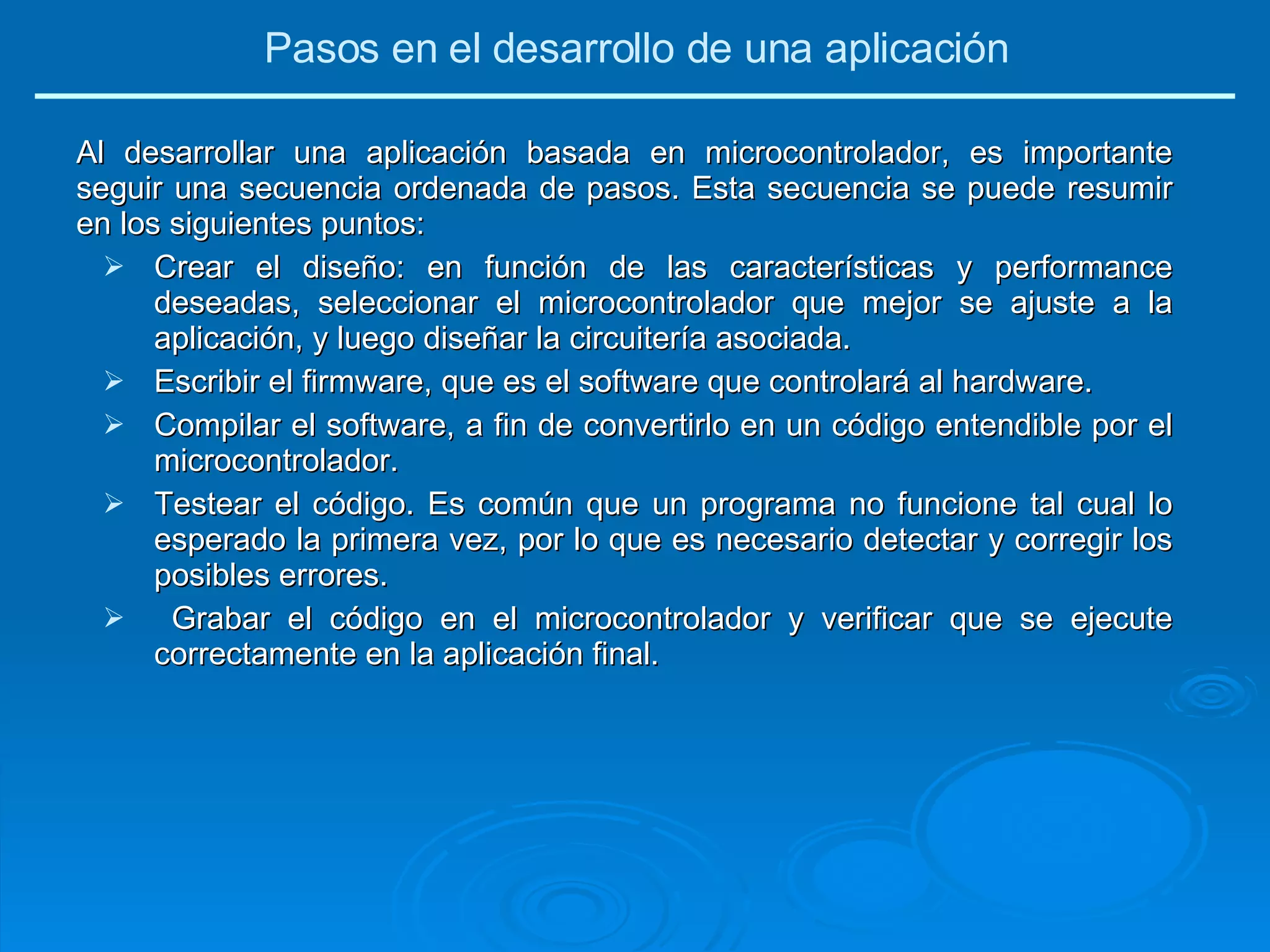 Al desarrollar una aplicación basada en microcontrolador, es importante seguir una secuencia ordenada de pasos. Esta secuencia se puede resumir en los siguientes puntos: Crear el diseño: en función de las características y performance deseadas, seleccionar el microcontrolador que mejor se ajuste a la aplicación, y luego diseñar la circuitería asociada. Escribir el firmware, que es el software que controlará al hardware. Compilar el software, a fin de convertirlo en un código entendible por el microcontrolador. Testear el código. Es común que un programa no funcione tal cual lo esperado la primera vez, por lo que es necesario detectar y corregir los posibles errores. Grabar el código en el microcontrolador y verificar que se ejecute correctamente en la aplicación final. Pasos en el desarrollo de una aplicación 