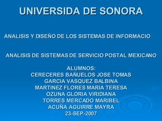 UNIVERSIDA DE SONORA ANALISIS Y DISEÑO DE LOS SISTEMAS DE INFORMACIO   ANALISIS DE SISTEMAS DE SERVICIO POSTAL MEXICANO ALUMNOS: CERECERES BAÑUELOS JOSE TOMAS GARCIA VASQUEZ BALBINA MARTINEZ FLORES MARIA TERESA OZUNA GLORIA VIRIDIANA TORRES MERCADO MARIBEL ACUÑA AGUIRRE MAYRA 23-SEP-2007 