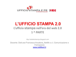 L’UFFICIO STAMPA 2.0
   L’ufficio stampa nell’era del web 2.0
                 1 ^ PARTE

                  http://addettostampa.blogspot.com

Docente: Dott.ssa Francesca Anzalone_Netlife s.r.l. Comunicazione e
                           Formazione
                         www.netlifesrl.it
 