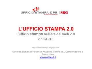 L’UFFICIO STAMPA 2.0
   L’ufficio stampa nell’era del web 2.0
                 2 ^ PARTE

                  http://addettostampa.blogspot.com

Docente: Dott.ssa Francesca Anzalone_Netlife s.r.l. Comunicazione e
                           Formazione
                         www.netlifesrl.it
 