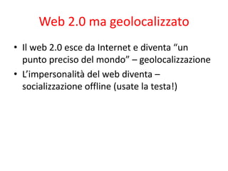 Web 2.0 ma geolocalizzato
• Il web 2.0 esce da Internet e diventa “un
  punto preciso del mondo” – geolocalizzazione
• L’i...