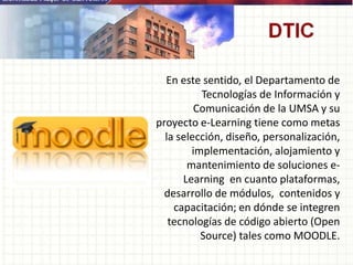 En este sentido, el Departamento de
Tecnologías de Información y
Comunicación de la UMSA y su
proyecto e-Learning tiene como metas
la selección, diseño, personalización,
implementación, alojamiento y
mantenimiento de soluciones e-
Learning en cuanto plataformas,
desarrollo de módulos, contenidos y
capacitación; en dónde se integren
tecnologías de código abierto (Open
Source) tales como MOODLE.