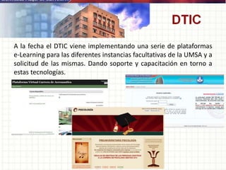 A la fecha el DTIC viene implementando una serie de plataformas
e-Learning para las diferentes instancias facultativas de la UMSA y a
solicitud de las mismas. Dando soporte y capacitación en torno a
estas tecnologías.