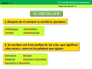 1. Después de m siempre se escribe b; ejemplos:
EL USO DE LA B
UNIDAD – VI
Tema: Uso de la B - V
I.E.P «Nuestra Señora de Guadalupe»
embarque reembolso
rombo combinación
2. Se escriben con b los prefijos bi, bis y biz, que significan
«dos veces», como en las palabras que siguen:
bimestre bicolor
bilateral bisnieto o biznieto
bizcocho o biscocho
 