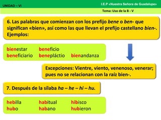 6. Las palabras que comienzan con los prefijo bene o ben- que
significan «bien», así como las que llevan el prefijo castellano bien-.
Ejemplos:
UNIDAD – VI
Tema: Uso de la B - V
I.E.P «Nuestra Señora de Guadalupe»
Excepciones: Vientre, viento, venenoso, venerar;
pues no se relacionan con la raíz bien-.
bienestar beneficio
beneficiario benepláctio bienandanza
7. Después de la sílaba ha – he – hi – hu.
hebilla habitual hibisco
hubo habano hubieron
 