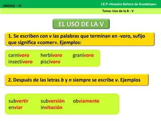1. Se escriben con v las palabras que terminan en -voro, sufijo
que significa «comer». Ejemplos:
EL USO DE LA V
UNIDAD – VI
Tema: Uso de la B - V
I.E.P «Nuestra Señora de Guadalupe»
carnívoro herbívoro granívoro
insectívoro piscívoro
2. Después de las letras b y n siempre se escribe v. Ejemplos:
subvertir subversión obviamente
enviar invitación
 