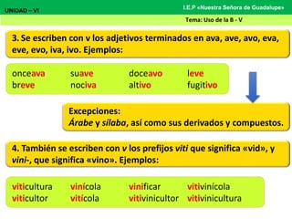 3. Se escriben con v los adjetivos terminados en ava, ave, avo, eva,
eve, evo, iva, ivo. Ejemplos:
UNIDAD – VI
Tema: Uso de la B - V
I.E.P «Nuestra Señora de Guadalupe»
Excepciones:
Árabe y sílaba, así como sus derivados y compuestos.
onceava suave doceavo leve
breve nociva altivo fugitivo
4. También se escriben con v los prefijos viti que significa «vid», y
vini-, que significa «vino». Ejemplos:
viticultura vinícola vinificar vitivinícola
viticultor vitícola vitivinicultor vitivinicultura
 
