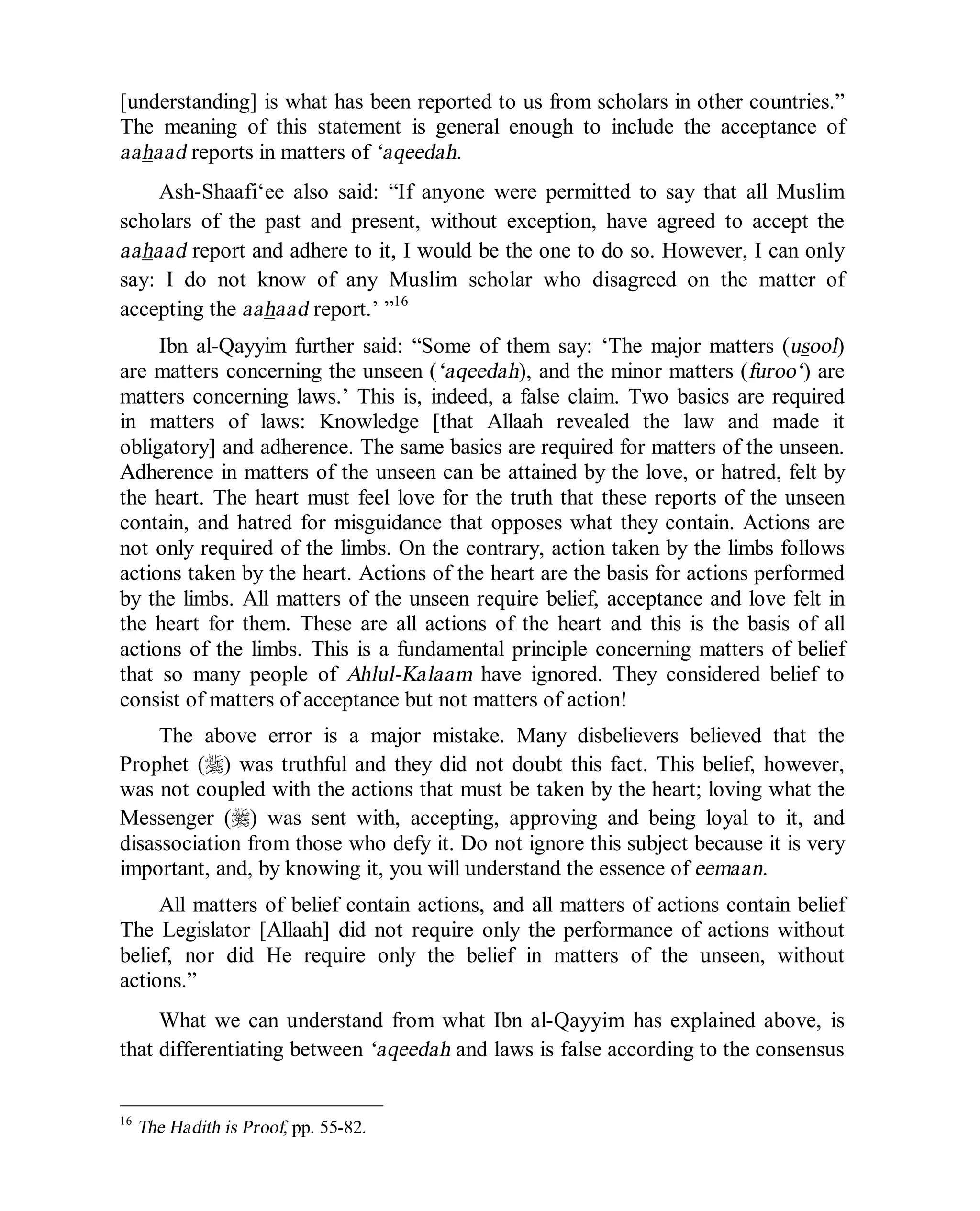 © Islamic Online University Usool al-Hadeeth 101
http://www.islamiconlineuniversity.com 13
[understanding] is what has been reported to us from scholars in other countries.”
The meaning of this statement is general enough to include the acceptance of
aahaad reports in matters of ‘aqeedah.
Ash-Shaafi‘ee also said: “If anyone were permitted to say that all Muslim
scholars of the past and present, without exception, have agreed to accept the
aahaad report and adhere to it, I would be the one to do so. However, I can only
say: I do not know of any Muslim scholar who disagreed on the matter of
accepting the aahaad report.’ ”16
Ibn al-Qayyim further said: “Some of them say: ‘The major matters (usool)
are matters concerning the unseen (‘aqeedah), and the minor matters (furoo‘) are
matters concerning laws.’ This is, indeed, a false claim. Two basics are required
in matters of laws: Knowledge [that Allaah revealed the law and made it
obligatory] and adherence. The same basics are required for matters of the unseen.
Adherence in matters of the unseen can be attained by the love, or hatred, felt by
the heart. The heart must feel love for the truth that these reports of the unseen
contain, and hatred for misguidance that opposes what they contain. Actions are
not only required of the limbs. On the contrary, action taken by the limbs follows
actions taken by the heart. Actions of the heart are the basis for actions performed
by the limbs. All matters of the unseen require belief, acceptance and love felt in
the heart for them. These are all actions of the heart and this is the basis of all
actions of the limbs. This is a fundamental principle concerning matters of belief
that so many people of Ahlul-Kalaam have ignored. They considered belief to
consist of matters of acceptance but not matters of action!
The above error is a major mistake. Many disbelievers believed that the
Prophet (r) was truthful and they did not doubt this fact. This belief, however,
was not coupled with the actions that must be taken by the heart; loving what the
Messenger (r) was sent with, accepting, approving and being loyal to it, and
disassociation from those who defy it. Do not ignore this subject because it is very
important, and, by knowing it, you will understand the essence of eemaan.
All matters of belief contain actions, and all matters of actions contain belief
The Legislator [Allaah] did not require only the performance of actions without
belief, nor did He require only the belief in matters of the unseen, without
actions.”
What we can understand from what Ibn al-Qayyim has explained above, is
that differentiating between ‘aqeedah and laws is false according to the consensus
16
The Hadith is Proof, pp. 55-82.
 