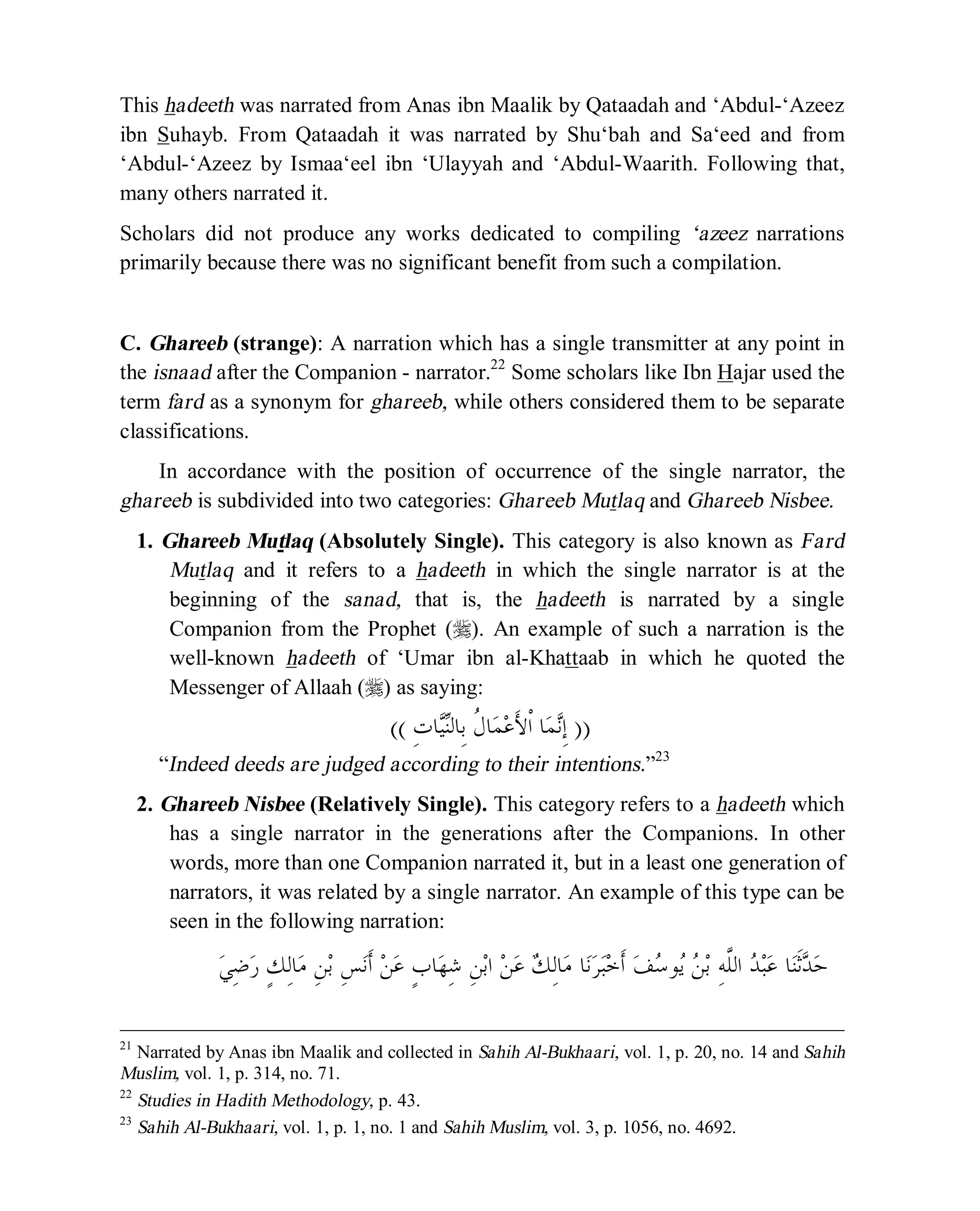 © Islamic Online University Usool al-Hadeeth 101
http://www.islamiconlineuniversity.com 16
This hadeeth was narrated from Anas ibn Maalik by Qataadah and ‘Abdul-‘Azeez
ibn Suhayb. From Qataadah it was narrated by Shu‘bah and Sa‘eed and from
‘Abdul-‘Azeez by Ismaa‘eel ibn ‘Ulayyah and ‘Abdul-Waarith. Following that,
many others narrated it.
Scholars did not produce any works dedicated to compiling ‘azeez narrations
primarily because there was no significant benefit from such a compilation.
C. Ghareeb (strange): A narration which has a single transmitter at any point in
the isnaad after the Companion - narrator.22
Some scholars like Ibn Hajar used the
term fard as a synonym for ghareeb, while others considered them to be separate
classifications.
In accordance with the position of occurrence of the single narrator, the
ghareeb is subdivided into two categories: Ghareeb Mutlaq and Ghareeb Nisbee.
1. Ghareeb Mutlaq (Absolutely Single). This category is also known as Fard
Mutlaq and it refers to a hadeeth in which the single narrator is at the
beginning of the sanad, that is, the hadeeth is narrated by a single
Companion from the Prophet (r). An example of such a narration is the
well-known hadeeth of ‘Umar ibn al-Khattaab in which he quoted the
Messenger of Allaah (r) as saying:
))ِ‫ﺕ‬‫ﺎ‬‫ﻴ‬‫ﻨ‬‫ِﺎﻟ‬‫ﺑ‬ ‫ﹸ‬‫ﻝ‬‫ﺎ‬‫ﻤ‬‫ﻋ‬َ‫ﻷ‬‫ﹾ‬‫ﺍ‬ ‫ﺎ‬‫ﻤ‬‫ﻧ‬ِ‫ﺇ‬((
“Indeed deeds are judged according to their intentions.”23
2. Ghareeb Nisbee (Relatively Single). This category refers to a hadeeth which
has a single narrator in the generations after the Companions. In other
words, more than one Companion narrated it, but in a least one generation of
narrators, it was related by a single narrator. An example of this type can be
seen in the following narration:
‫ﺎ‬‫ﻨ‬‫ﹶ‬‫ﺛ‬‫ﺪ‬‫ﺣ‬ِ‫ﻦ‬‫ﺑ‬‫ﺍ‬ ‫ﻦ‬‫ﻋ‬ ‫ﻚ‬ِ‫ﻟ‬‫ﺎ‬‫ﻣ‬ ‫ﺎ‬‫ﻧ‬‫ﺮ‬‫ﺒ‬‫ﺧ‬‫ﹶ‬‫ﺃ‬ ‫ﻒ‬‫ﺳ‬‫ﻮ‬‫ﻳ‬ ‫ﻦ‬‫ﺑ‬ ِ‫ﻪ‬‫ﱠ‬‫ﻠ‬‫ﺍﻟ‬ ‫ﺪ‬‫ﺒ‬‫ﻋ‬ٍ‫ﺏ‬‫ﺎ‬‫ﻬ‬ِ‫ﺷ‬‫ﻲ‬ِ‫ﺿ‬‫ﺭ‬ ٍ‫ﻚ‬ِ‫ﻟ‬‫ﺎ‬‫ﻣ‬ ِ‫ﻦ‬‫ﺑ‬ ِ‫ﺲ‬‫ﻧ‬‫ﹶ‬‫ﺃ‬ ‫ﻦ‬‫ﻋ‬
21
Narrated by Anas ibn Maalik and collected in Sahih Al-Bukhaari, vol. 1, p. 20, no. 14 and Sahih
Muslim, vol. 1, p. 314, no. 71.
22
Studies in Hadith Methodology, p. 43.
23
Sahih Al-Bukhaari, vol. 1, p. 1, no. 1 and Sahih Muslim, vol. 3, p. 1056, no. 4692.
 