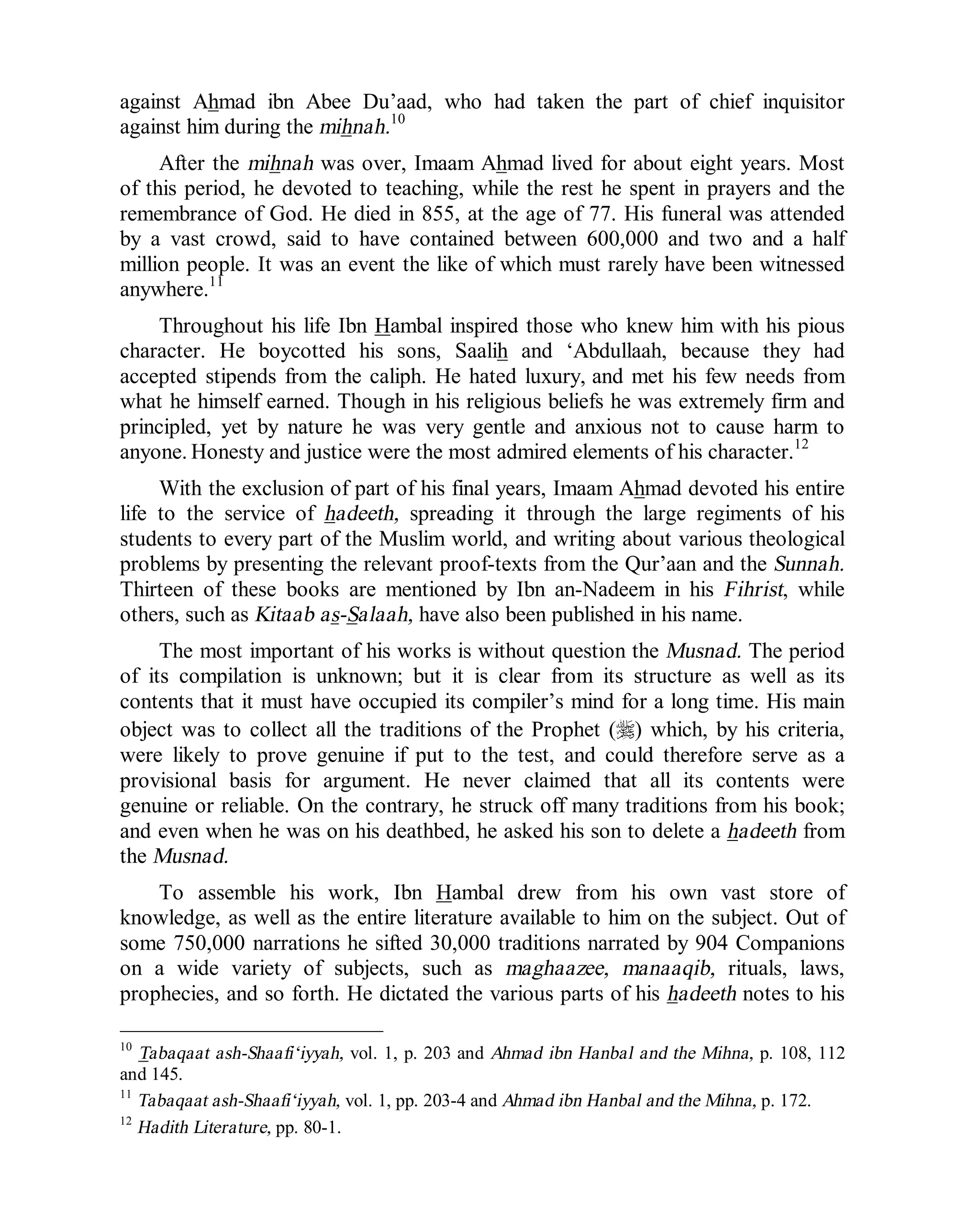 © Islamic Online University Usool al-Hadeeth 101
http://www.islamiconlineuniversity.com 8
against Ahmad ibn Abee Du’aad, who had taken the part of chief inquisitor
against him during the mihnah.10
After the mihnah was over, Imaam Ahmad lived for about eight years. Most
of this period, he devoted to teaching, while the rest he spent in prayers and the
remembrance of God. He died in 855, at the age of 77. His funeral was attended
by a vast crowd, said to have contained between 600,000 and two and a half
million people. It was an event the like of which must rarely have been witnessed
anywhere.11
Throughout his life Ibn Hambal inspired those who knew him with his pious
character. He boycotted his sons, Saalih and ‘Abdullaah, because they had
accepted stipends from the caliph. He hated luxury, and met his few needs from
what he himself earned. Though in his religious beliefs he was extremely firm and
principled, yet by nature he was very gentle and anxious not to cause harm to
anyone. Honesty and justice were the most admired elements of his character.12
With the exclusion of part of his final years, Imaam Ahmad devoted his entire
life to the service of hadeeth, spreading it through the large regiments of his
students to every part of the Muslim world, and writing about various theological
problems by presenting the relevant proof-texts from the Qur’aan and the Sunnah.
Thirteen of these books are mentioned by Ibn an-Nadeem in his Fihrist, while
others, such as Kitaab as-Salaah, have also been published in his name.
The most important of his works is without question the Musnad. The period
of its compilation is unknown; but it is clear from its structure as well as its
contents that it must have occupied its compiler’s mind for a long time. His main
object was to collect all the traditions of the Prophet (r) which, by his criteria,
were likely to prove genuine if put to the test, and could therefore serve as a
provisional basis for argument. He never claimed that all its contents were
genuine or reliable. On the contrary, he struck off many traditions from his book;
and even when he was on his deathbed, he asked his son to delete a hadeeth from
the Musnad.
To assemble his work, Ibn Hambal drew from his own vast store of
knowledge, as well as the entire literature available to him on the subject. Out of
some 750,000 narrations he sifted 30,000 traditions narrated by 904 Companions
on a wide variety of subjects, such as maghaazee, manaaqib, rituals, laws,
prophecies, and so forth. He dictated the various parts of his hadeeth notes to his
10
Tabaqaat ash-Shaafi‘iyyah, vol. 1, p. 203 and Ahmad ibn Hanbal and the Mihna, p. 108, 112
and 145.
11
Tabaqaat ash-Shaafi‘iyyah, vol. 1, pp. 203-4 and Ahmad ibn Hanbal and the Mihna, p. 172.
12
Hadith Literature, pp. 80-1.
 