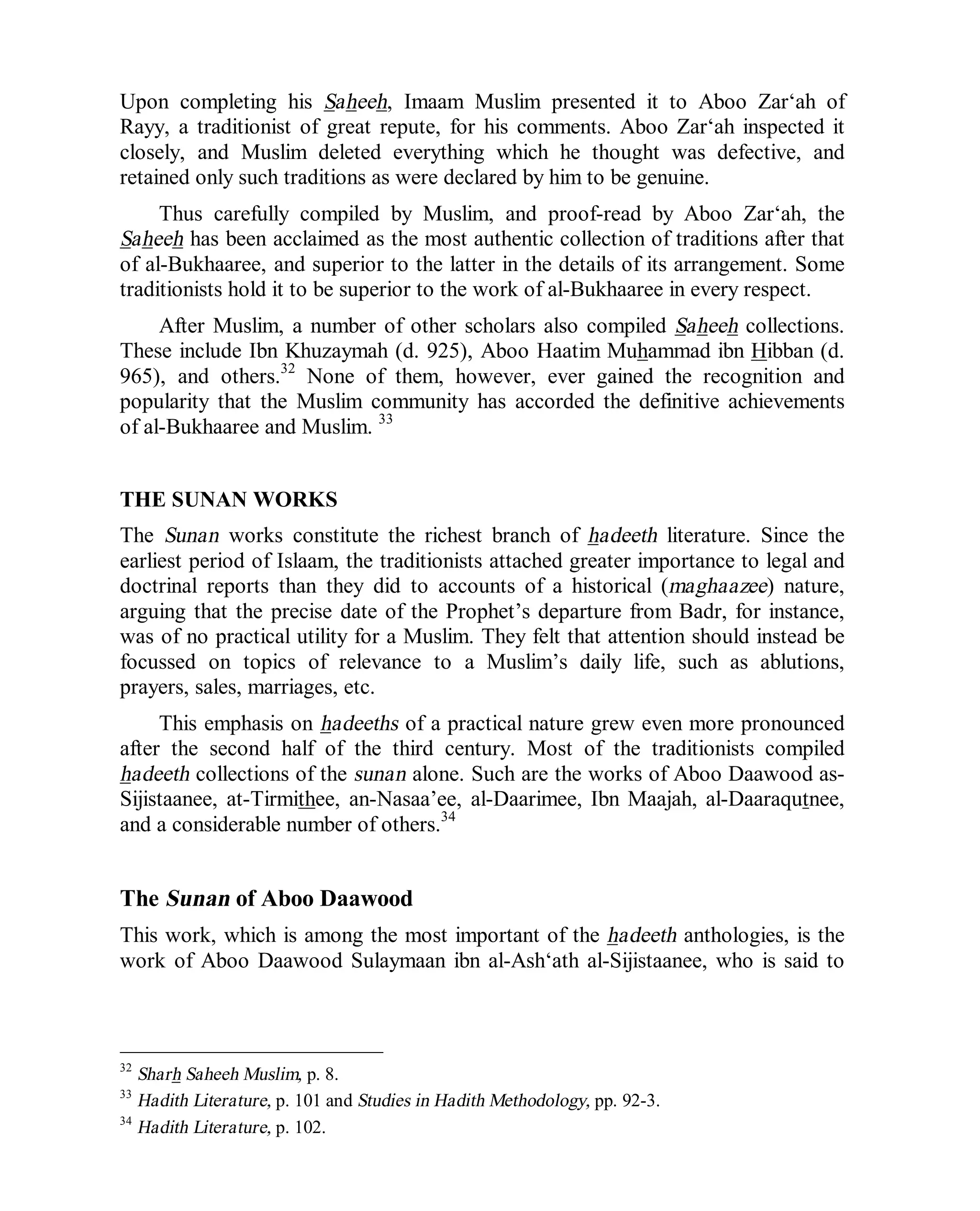© Islamic Online University Usool al-Hadeeth 101
http://www.islamiconlineuniversity.com 16
Upon completing his Saheeh, Imaam Muslim presented it to Aboo Zar‘ah of
Rayy, a traditionist of great repute, for his comments. Aboo Zar‘ah inspected it
closely, and Muslim deleted everything which he thought was defective, and
retained only such traditions as were declared by him to be genuine.
Thus carefully compiled by Muslim, and proof-read by Aboo Zar‘ah, the
Saheeh has been acclaimed as the most authentic collection of traditions after that
of al-Bukhaaree, and superior to the latter in the details of its arrangement. Some
traditionists hold it to be superior to the work of al-Bukhaaree in every respect.
After Muslim, a number of other scholars also compiled Saheeh collections.
These include Ibn Khuzaymah (d. 925), Aboo Haatim Muhammad ibn Hibban (d.
965), and others.32
None of them, however, ever gained the recognition and
popularity that the Muslim community has accorded the definitive achievements
of al-Bukhaaree and Muslim. 33
THE SUNAN WORKS
The Sunan works constitute the richest branch of hadeeth literature. Since the
earliest period of Islaam, the traditionists attached greater importance to legal and
doctrinal reports than they did to accounts of a historical (maghaazee) nature,
arguing that the precise date of the Prophet’s departure from Badr, for instance,
was of no practical utility for a Muslim. They felt that attention should instead be
focussed on topics of relevance to a Muslim’s daily life, such as ablutions,
prayers, sales, marriages, etc.
This emphasis on hadeeths of a practical nature grew even more pronounced
after the second half of the third century. Most of the traditionists compiled
hadeeth collections of the sunan alone. Such are the works of Aboo Daawood as-
Sijistaanee, at-Tirmithee, an-Nasaa’ee, al-Daarimee, Ibn Maajah, al-Daaraqutnee,
and a considerable number of others.34
The Sunan of Aboo Daawood
This work, which is among the most important of the hadeeth anthologies, is the
work of Aboo Daawood Sulaymaan ibn al-Ash‘ath al-Sijistaanee, who is said to
32
Sharh Saheeh Muslim, p. 8.
33
Hadith Literature, p. 101 and Studies in Hadith Methodology, pp. 92-3.
34
Hadith Literature, p. 102.
 