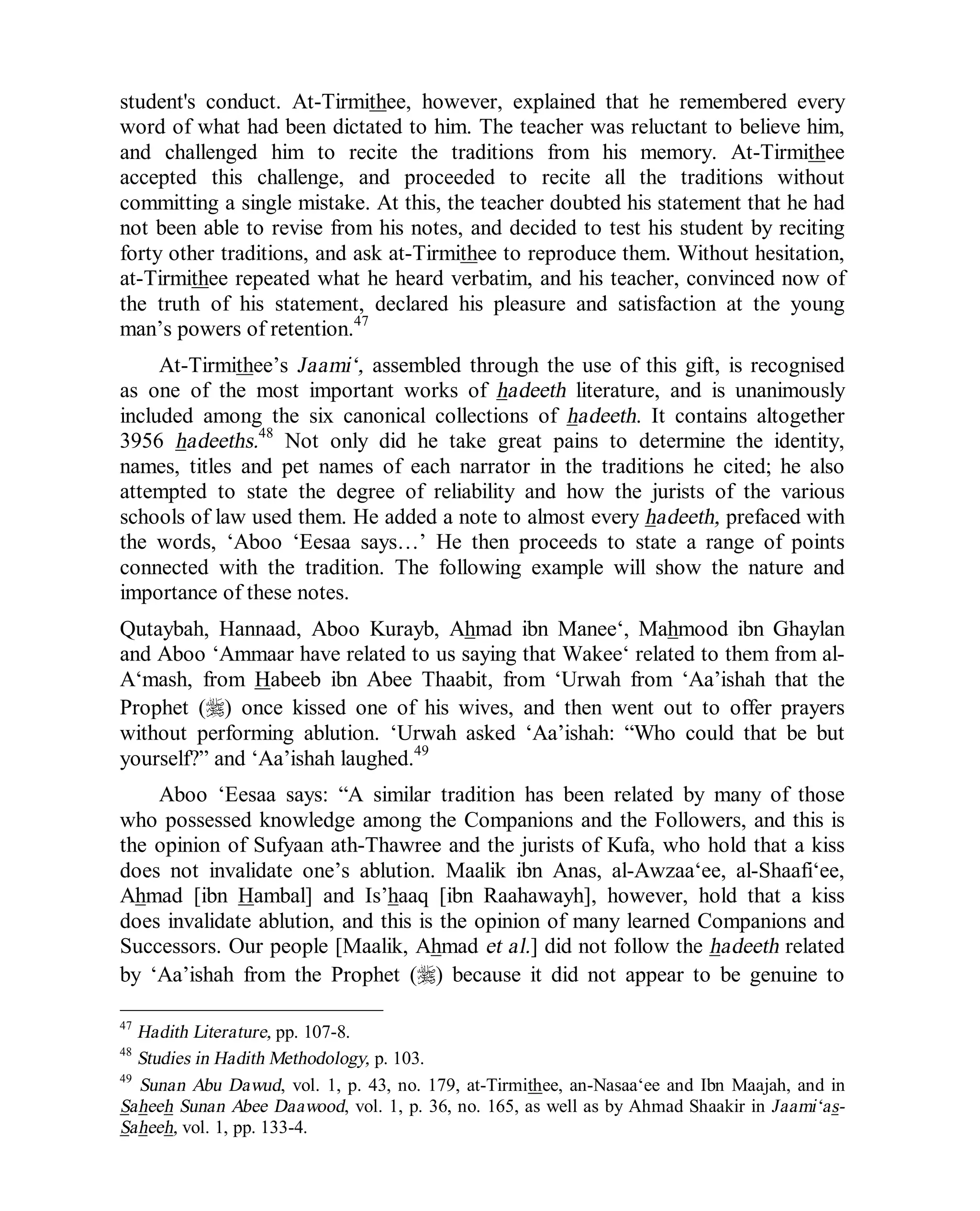 © Islamic Online University Usool al-Hadeeth 101
http://www.islamiconlineuniversity.com 20
student's conduct. At-Tirmithee, however, explained that he remembered every
word of what had been dictated to him. The teacher was reluctant to believe him,
and challenged him to recite the traditions from his memory. At-Tirmithee
accepted this challenge, and proceeded to recite all the traditions without
committing a single mistake. At this, the teacher doubted his statement that he had
not been able to revise from his notes, and decided to test his student by reciting
forty other traditions, and ask at-Tirmithee to reproduce them. Without hesitation,
at-Tirmithee repeated what he heard verbatim, and his teacher, convinced now of
the truth of his statement, declared his pleasure and satisfaction at the young
man’s powers of retention.47
At-Tirmithee’s Jaami‘, assembled through the use of this gift, is recognised
as one of the most important works of hadeeth literature, and is unanimously
included among the six canonical collections of hadeeth. It contains altogether
3956 hadeeths.48
Not only did he take great pains to determine the identity,
names, titles and pet names of each narrator in the traditions he cited; he also
attempted to state the degree of reliability and how the jurists of the various
schools of law used them. He added a note to almost every hadeeth, prefaced with
the words, ‘Aboo ‘Eesaa says…’ He then proceeds to state a range of points
connected with the tradition. The following example will show the nature and
importance of these notes.
Qutaybah, Hannaad, Aboo Kurayb, Ahmad ibn Manee‘, Mahmood ibn Ghaylan
and Aboo ‘Ammaar have related to us saying that Wakee‘ related to them from al-
A‘mash, from Habeeb ibn Abee Thaabit, from ‘Urwah from ‘Aa’ishah that the
Prophet (r) once kissed one of his wives, and then went out to offer prayers
without performing ablution. ‘Urwah asked ‘Aa’ishah: “Who could that be but
yourself?” and ‘Aa’ishah laughed.49
Aboo ‘Eesaa says: “A similar tradition has been related by many of those
who possessed knowledge among the Companions and the Followers, and this is
the opinion of Sufyaan ath-Thawree and the jurists of Kufa, who hold that a kiss
does not invalidate one’s ablution. Maalik ibn Anas, al-Awzaa‘ee, al-Shaafi‘ee,
Ahmad [ibn Hambal] and Is’haaq [ibn Raahawayh], however, hold that a kiss
does invalidate ablution, and this is the opinion of many learned Companions and
Successors. Our people [Maalik, Ahmad et al.] did not follow the hadeeth related
by ‘Aa’ishah from the Prophet (r) because it did not appear to be genuine to
47
Hadith Literature, pp. 107-8.
48
Studies in Hadith Methodology, p. 103.
49
Sunan Abu Dawud, vol. 1, p. 43, no. 179, at-Tirmithee, an-Nasaa‘ee and Ibn Maajah, and in
Saheeh Sunan Abee Daawood, vol. 1, p. 36, no. 165, as well as by Ahmad Shaakir in Jaami‘as-
Saheeh, vol. 1, pp. 133-4.
 