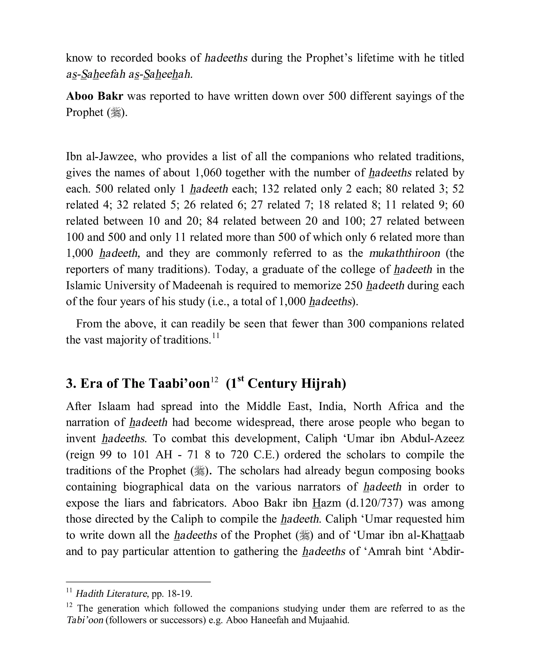 © Islamic Online University Usool al-Hadeeth 101
http://www.islamiconlineuniversity.com 5
know to recorded books of hadeeths during the Prophet’s lifetime with he titled
as-Saheefah as-Saheehah.
Aboo Bakr was reported to have written down over 500 different sayings of the
Prophet (r).
Ibn al-Jawzee, who provides a list of all the companions who related traditions,
gives the names of about 1,060 together with the number of hadeeths related by
each. 500 related only 1 hadeeth each; 132 related only 2 each; 80 related 3; 52
related 4; 32 related 5; 26 related 6; 27 related 7; 18 related 8; 11 related 9; 60
related between 10 and 20; 84 related between 20 and 100; 27 related between
100 and 500 and only 11 related more than 500 of which only 6 related more than
1,000 hadeeth, and they are commonly referred to as the mukaththiroon (the
reporters of many traditions). Today, a graduate of the college of hadeeth in the
Islamic University of Madeenah is required to memorize 250 hadeeth during each
of the four years of his study (i.e., a total of 1,000 hadeeths).
From the above, it can readily be seen that fewer than 300 companions related
the vast majority of traditions.11
3. Era of The Taabi’oon12
(1st
Century Hijrah)
After Islaam had spread into the Middle East, India, North Africa and the
narration of hadeeth had become widespread, there arose people who began to
invent hadeeths. To combat this development, Caliph ‘Umar ibn Abdul-Azeez
(reign 99 to 101 AH - 71 8 to 720 C.E.) ordered the scholars to compile the
traditions of the Prophet (r). The scholars had already begun composing books
containing biographical data on the various narrators of hadeeth in order to
expose the liars and fabricators. Aboo Bakr ibn Hazm (d.120/737) was among
those directed by the Caliph to compile the hadeeth. Caliph ‘Umar requested him
to write down all the hadeeths of the Prophet (r) and of ‘Umar ibn al-Khattaab
and to pay particular attention to gathering the hadeeths of ‘Amrah bint ‘Abdir-
11
Hadith Literature, pp. 18-19.
12
The generation which followed the companions studying under them are referred to as the
Tabi’oon (followers or successors) e.g. Aboo Haneefah and Mujaahid.
 