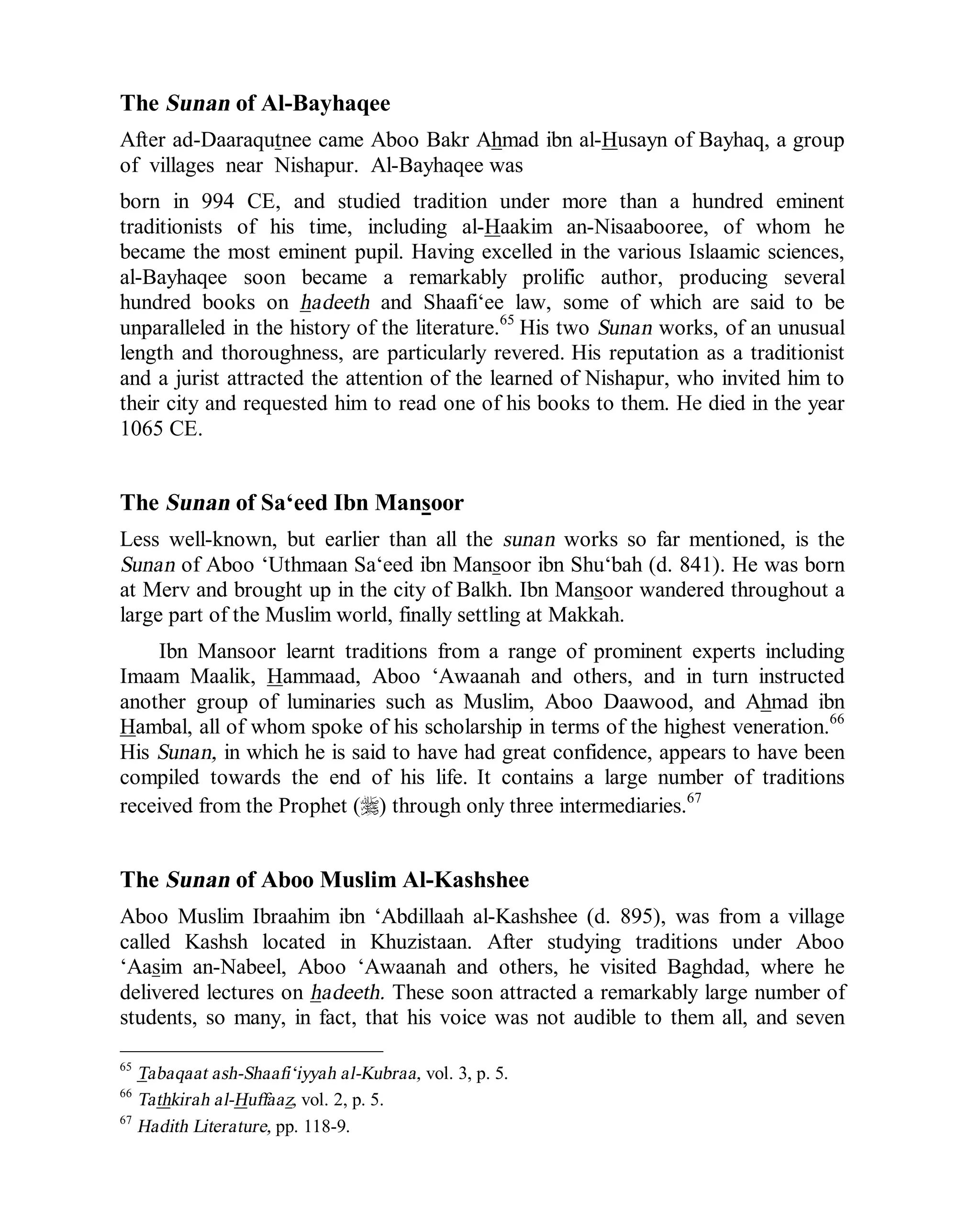 © Islamic Online University Usool al-Hadeeth 101
http://www.islamiconlineuniversity.com 26
The Sunan of Al-Bayhaqee
After ad-Daaraqutnee came Aboo Bakr Ahmad ibn al-Husayn of Bayhaq, a group
of villages near Nishapur. Al-Bayhaqee was
born in 994 CE, and studied tradition under more than a hundred eminent
traditionists of his time, including al-Haakim an-Nisaabooree, of whom he
became the most eminent pupil. Having excelled in the various Islaamic sciences,
al-Bayhaqee soon became a remarkably prolific author, producing several
hundred books on hadeeth and Shaafi‘ee law, some of which are said to be
unparalleled in the history of the literature.65
His two Sunan works, of an unusual
length and thoroughness, are particularly revered. His reputation as a traditionist
and a jurist attracted the attention of the learned of Nishapur, who invited him to
their city and requested him to read one of his books to them. He died in the year
1065 CE.
The Sunan of Sa‘eed Ibn Mansoor
Less well-known, but earlier than all the sunan works so far mentioned, is the
Sunan of Aboo ‘Uthmaan Sa‘eed ibn Mansoor ibn Shu‘bah (d. 841). He was born
at Merv and brought up in the city of Balkh. Ibn Mansoor wandered throughout a
large part of the Muslim world, finally settling at Makkah.
Ibn Mansoor learnt traditions from a range of prominent experts including
Imaam Maalik, Hammaad, Aboo ‘Awaanah and others, and in turn instructed
another group of luminaries such as Muslim, Aboo Daawood, and Ahmad ibn
Hambal, all of whom spoke of his scholarship in terms of the highest veneration.66
His Sunan, in which he is said to have had great confidence, appears to have been
compiled towards the end of his life. It contains a large number of traditions
received from the Prophet (r) through only three intermediaries.67
The Sunan of Aboo Muslim Al-Kashshee
Aboo Muslim Ibraahim ibn ‘Abdillaah al-Kashshee (d. 895), was from a village
called Kashsh located in Khuzistaan. After studying traditions under Aboo
‘Aasim an-Nabeel, Aboo ‘Awaanah and others, he visited Baghdad, where he
delivered lectures on hadeeth. These soon attracted a remarkably large number of
students, so many, in fact, that his voice was not audible to them all, and seven
65
Tabaqaat ash-Shaafi‘iyyah al-Kubraa, vol. 3, p. 5.
66
Tathkirah al-Huffaaz, vol. 2, p. 5.
67
Hadith Literature, pp. 118-9.
 