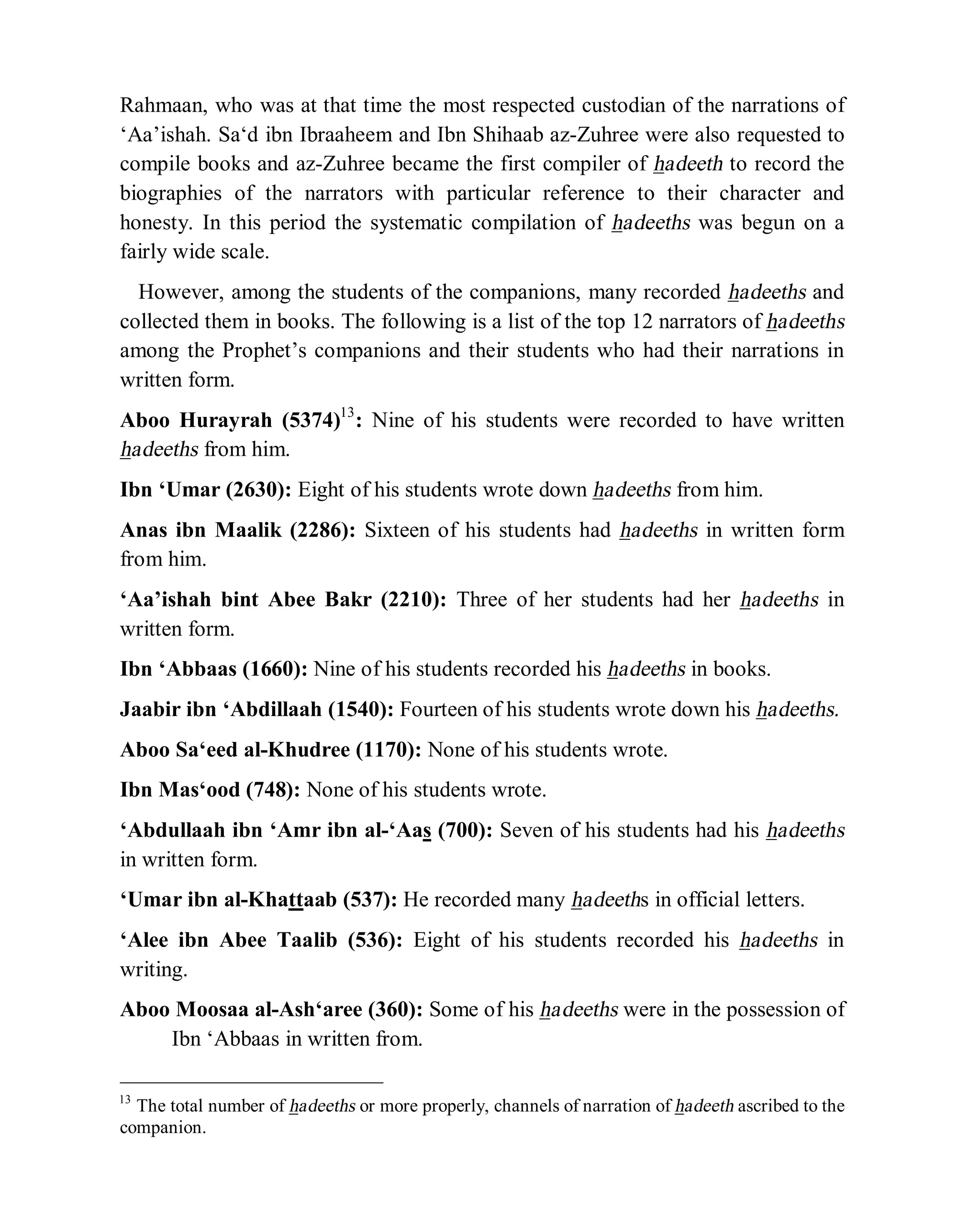 © Islamic Online University Usool al-Hadeeth 101
http://www.islamiconlineuniversity.com 6
Rahmaan, who was at that time the most respected custodian of the narrations of
‘Aa’ishah. Sa‘d ibn Ibraaheem and Ibn Shihaab az-Zuhree were also requested to
compile books and az-Zuhree became the first compiler of hadeeth to record the
biographies of the narrators with particular reference to their character and
honesty. In this period the systematic compilation of hadeeths was begun on a
fairly wide scale.
However, among the students of the companions, many recorded hadeeths and
collected them in books. The following is a list of the top 12 narrators of hadeeths
among the Prophet’s companions and their students who had their narrations in
written form.
Aboo Hurayrah (5374)13
: Nine of his students were recorded to have written
hadeeths from him.
Ibn ‘Umar (2630): Eight of his students wrote down hadeeths from him.
Anas ibn Maalik (2286): Sixteen of his students had hadeeths in written form
from him.
‘Aa’ishah bint Abee Bakr (2210): Three of her students had her hadeeths in
written form.
Ibn ‘Abbaas (1660): Nine of his students recorded his hadeeths in books.
Jaabir ibn ‘Abdillaah (1540): Fourteen of his students wrote down his hadeeths.
Aboo Sa‘eed al-Khudree (1170): None of his students wrote.
Ibn Mas‘ood (748): None of his students wrote.
‘Abdullaah ibn ‘Amr ibn al-‘Aas (700): Seven of his students had his hadeeths
in written form.
‘Umar ibn al-Khattaab (537): He recorded many hadeeths in official letters.
‘Alee ibn Abee Taalib (536): Eight of his students recorded his hadeeths in
writing.
Aboo Moosaa al-Ash‘aree (360): Some of his hadeeths were in the possession of
Ibn ‘Abbaas in written from.
13
The total number of hadeeths or more properly, channels of narration of hadeeth ascribed to the
companion.
 