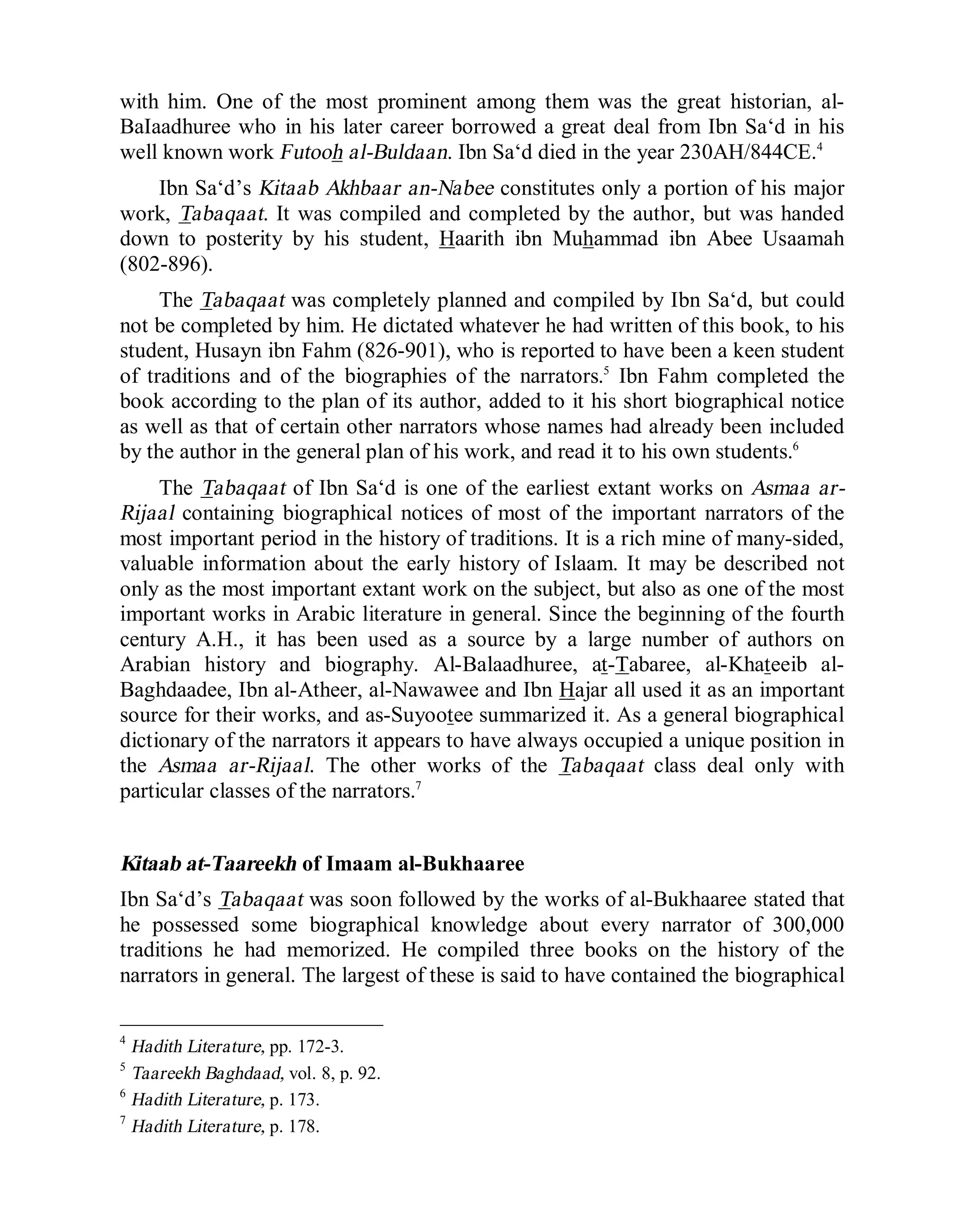 © Islamic Online University Usool al-Hadeeth 101
http://www.islamiconlineuniversity.com 5
with him. One of the most prominent among them was the great historian, al-
BaIaadhuree who in his later career borrowed a great deal from Ibn Sa‘d in his
well known work Futooh al-Buldaan. Ibn Sa‘d died in the year 230AH/844CE.4
Ibn Sa‘d’s Kitaab Akhbaar an-Nabee constitutes only a portion of his major
work, Tabaqaat. It was compiled and completed by the author, but was handed
down to posterity by his student, Haarith ibn Muhammad ibn Abee Usaamah
(802-896).
The Tabaqaat was completely planned and compiled by Ibn Sa‘d, but could
not be completed by him. He dictated whatever he had written of this book, to his
student, Husayn ibn Fahm (826-901), who is reported to have been a keen student
of traditions and of the biographies of the narrators.5
Ibn Fahm completed the
book according to the plan of its author, added to it his short biographical notice
as well as that of certain other narrators whose names had already been included
by the author in the general plan of his work, and read it to his own students.6
The Tabaqaat of Ibn Sa‘d is one of the earliest extant works on Asmaa ar-
Rijaal containing biographical notices of most of the important narrators of the
most important period in the history of traditions. It is a rich mine of many-sided,
valuable information about the early history of Islaam. It may be described not
only as the most important extant work on the subject, but also as one of the most
important works in Arabic literature in general. Since the beginning of the fourth
century A.H., it has been used as a source by a large number of authors on
Arabian history and biography. Al-Balaadhuree, at-Tabaree, al-Khateeib al-
Baghdaadee, Ibn al-Atheer, al-Nawawee and Ibn Hajar all used it as an important
source for their works, and as-Suyootee summarized it. As a general biographical
dictionary of the narrators it appears to have always occupied a unique position in
the Asmaa ar-Rijaal. The other works of the Tabaqaat class deal only with
particular classes of the narrators.7
Kitaab at-Taareekh of Imaam al-Bukhaaree
Ibn Sa‘d’s Tabaqaat was soon followed by the works of al-Bukhaaree stated that
he possessed some biographical knowledge about every narrator of 300,000
traditions he had memorized. He compiled three books on the history of the
narrators in general. The largest of these is said to have contained the biographical
4
Hadith Literature, pp. 172-3.
5
Taareekh Baghdaad, vol. 8, p. 92.
6
Hadith Literature, p. 173.
7
Hadith Literature, p. 178.
 