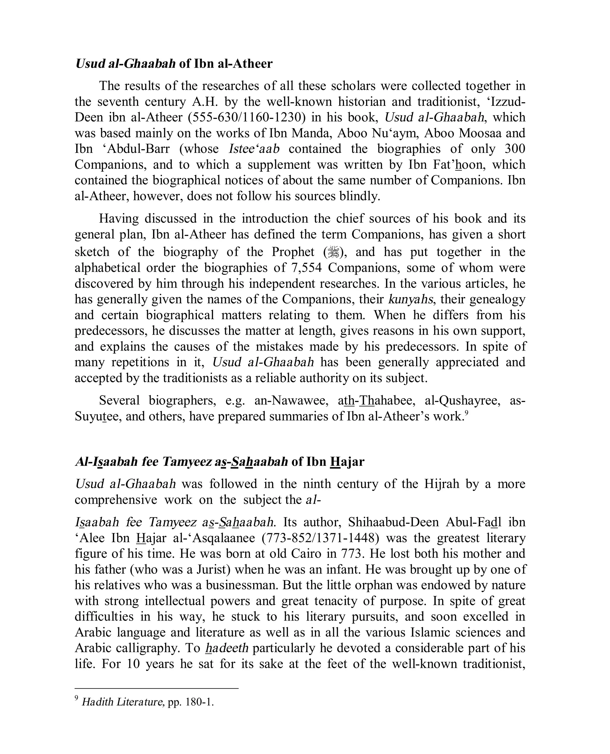 © Islamic Online University Usool al-Hadeeth 101
http://www.islamiconlineuniversity.com 7
Usud al-Ghaabah of Ibn al-Atheer
The results of the researches of all these scholars were collected together in
the seventh century A.H. by the well-known historian and traditionist, ‘Izzud-
Deen ibn al-Atheer (555-630/1160-1230) in his book, Usud al-Ghaabah, which
was based mainly on the works of Ibn Manda, Aboo Nu‘aym, Aboo Moosaa and
Ibn ‘Abdul-Barr (whose Istee‘aab contained the biographies of only 300
Companions, and to which a supplement was written by Ibn Fat’hoon, which
contained the biographical notices of about the same number of Companions. Ibn
al-Atheer, however, does not follow his sources blindly.
Having discussed in the introduction the chief sources of his book and its
general plan, Ibn al-Atheer has defined the term Companions, has given a short
sketch of the biography of the Prophet (r), and has put together in the
alphabetical order the biographies of 7,554 Companions, some of whom were
discovered by him through his independent researches. In the various articles, he
has generally given the names of the Companions, their kunyahs, their genealogy
and certain biographical matters relating to them. When he differs from his
predecessors, he discusses the matter at length, gives reasons in his own support,
and explains the causes of the mistakes made by his predecessors. In spite of
many repetitions in it, Usud al-Ghaabah has been generally appreciated and
accepted by the traditionists as a reliable authority on its subject.
Several biographers, e.g. an-Nawawee, ath-Thahabee, al-Qushayree, as-
Suyutee, and others, have prepared summaries of Ibn al-Atheer’s work.9
Al-Isaabah fee Tamyeez as-Sahaabah of Ibn Hajar
Usud al-Ghaabah was followed in the ninth century of the Hijrah by a more
comprehensive work on the subject the al-
Isaabah fee Tamyeez as-Sahaabah. Its author, Shihaabud-Deen Abul-Fadl ibn
‘Alee Ibn Hajar al-‘Asqalaanee (773-852/1371-1448) was the greatest literary
figure of his time. He was born at old Cairo in 773. He lost both his mother and
his father (who was a Jurist) when he was an infant. He was brought up by one of
his relatives who was a businessman. But the little orphan was endowed by nature
with strong intellectual powers and great tenacity of purpose. In spite of great
difficulties in his way, he stuck to his literary pursuits, and soon excelled in
Arabic language and literature as well as in all the various Islamic sciences and
Arabic calligraphy. To hadeeth particularly he devoted a considerable part of his
life. For 10 years he sat for its sake at the feet of the well-known traditionist,
9
Hadith Literature, pp. 180-1.
 