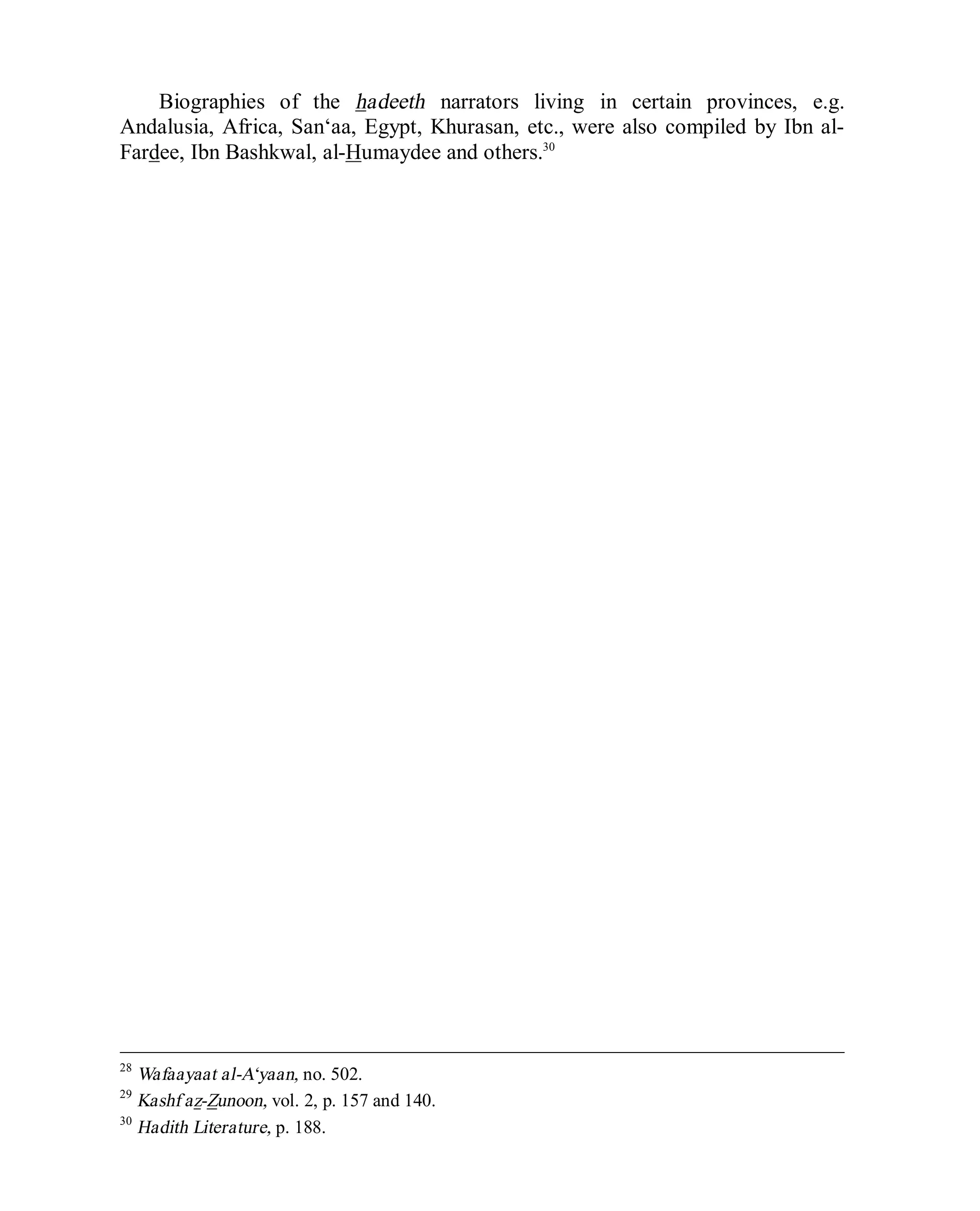 © Islamic Online University Usool al-Hadeeth 101
http://www.islamiconlineuniversity.com 13
Biographies of the hadeeth narrators living in certain provinces, e.g.
Andalusia, Africa, San‘aa, Egypt, Khurasan, etc., were also compiled by Ibn al-
Fardee, Ibn Bashkwal, al-Humaydee and others.30
28
Wafaayaat al-A‘yaan, no. 502.
29
Kashf az-Zunoon, vol. 2, p. 157 and 140.
30
Hadith Literature, p. 188.
 