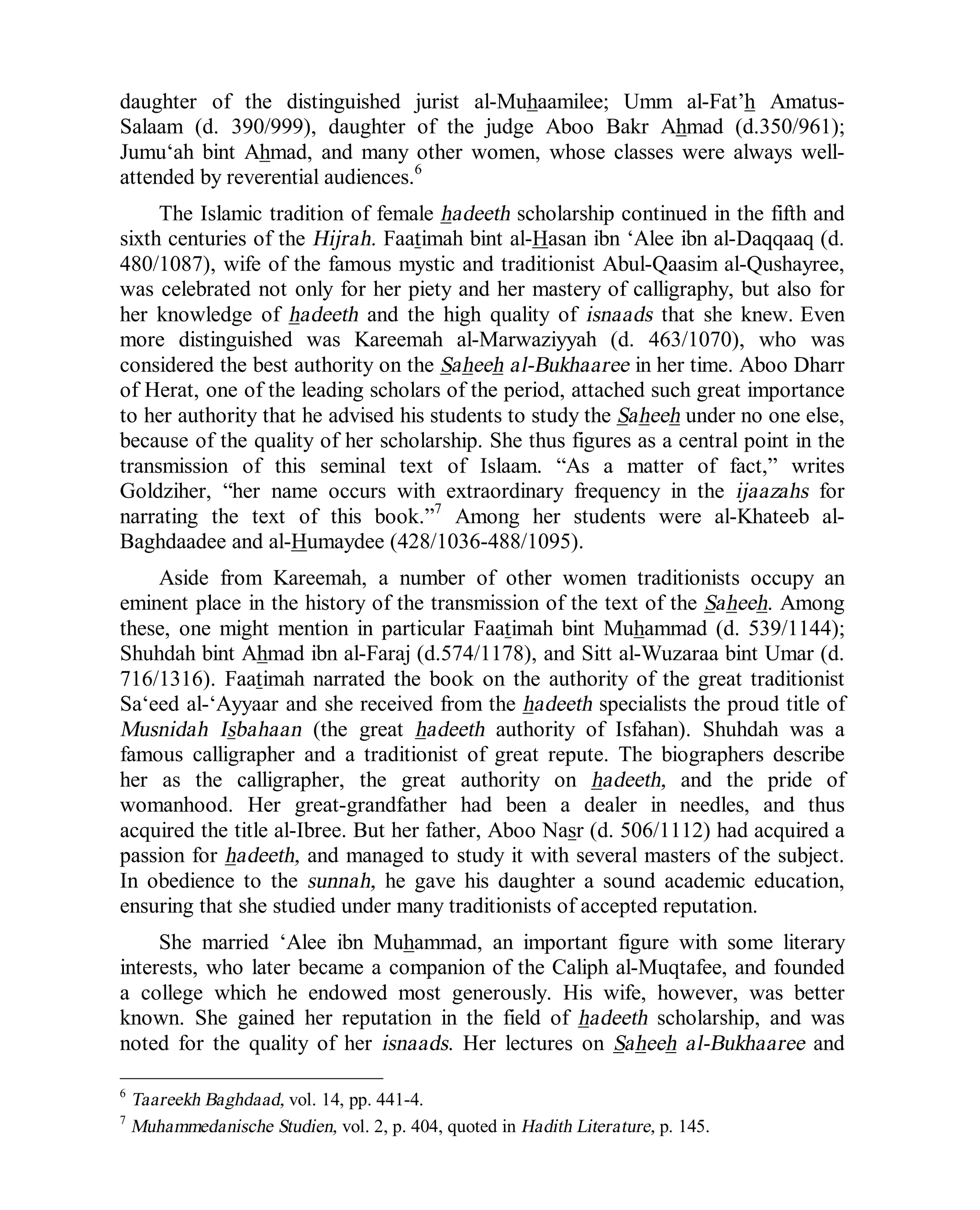 © Islamic Online University Usool al-Hadeeth 101
http://www.islamiconlineuniversity.com 5
daughter of the distinguished jurist al-Muhaamilee; Umm al-Fat’h Amatus-
Salaam (d. 390/999), daughter of the judge Aboo Bakr Ahmad (d.350/961);
Jumu‘ah bint Ahmad, and many other women, whose classes were always well-
attended by reverential audiences.6
The Islamic tradition of female hadeeth scholarship continued in the fifth and
sixth centuries of the Hijrah. Faatimah bint al-Hasan ibn ‘Alee ibn al-Daqqaaq (d.
480/1087), wife of the famous mystic and traditionist Abul-Qaasim al-Qushayree,
was celebrated not only for her piety and her mastery of calligraphy, but also for
her knowledge of hadeeth and the high quality of isnaads that she knew. Even
more distinguished was Kareemah al-Marwaziyyah (d. 463/1070), who was
considered the best authority on the Saheeh al-Bukhaaree in her time. Aboo Dharr
of Herat, one of the leading scholars of the period, attached such great importance
to her authority that he advised his students to study the Saheeh under no one else,
because of the quality of her scholarship. She thus figures as a central point in the
transmission of this seminal text of Islaam. “As a matter of fact,” writes
Goldziher, “her name occurs with extraordinary frequency in the ijaazahs for
narrating the text of this book.”7
Among her students were al-Khateeb al-
Baghdaadee and al-Humaydee (428/1036-488/1095).
Aside from Kareemah, a number of other women traditionists occupy an
eminent place in the history of the transmission of the text of the Saheeh. Among
these, one might mention in particular Faatimah bint Muhammad (d. 539/1144);
Shuhdah bint Ahmad ibn al-Faraj (d.574/1178), and Sitt al-Wuzaraa bint Umar (d.
716/1316). Faatimah narrated the book on the authority of the great traditionist
Sa‘eed al-‘Ayyaar and she received from the hadeeth specialists the proud title of
Musnidah Isbahaan (the great hadeeth authority of Isfahan). Shuhdah was a
famous calligrapher and a traditionist of great repute. The biographers describe
her as the calligrapher, the great authority on hadeeth, and the pride of
womanhood. Her great-grandfather had been a dealer in needles, and thus
acquired the title al-Ibree. But her father, Aboo Nasr (d. 506/1112) had acquired a
passion for hadeeth, and managed to study it with several masters of the subject.
In obedience to the sunnah, he gave his daughter a sound academic education,
ensuring that she studied under many traditionists of accepted reputation.
She married ‘Alee ibn Muhammad, an important figure with some literary
interests, who later became a companion of the Caliph al-Muqtafee, and founded
a college which he endowed most generously. His wife, however, was better
known. She gained her reputation in the field of hadeeth scholarship, and was
noted for the quality of her isnaads. Her lectures on Saheeh al-Bukhaaree and
6
Taareekh Baghdaad, vol. 14, pp. 441-4.
7
Muhammedanische Studien, vol. 2, p. 404, quoted in Hadith Literature, p. 145.
 