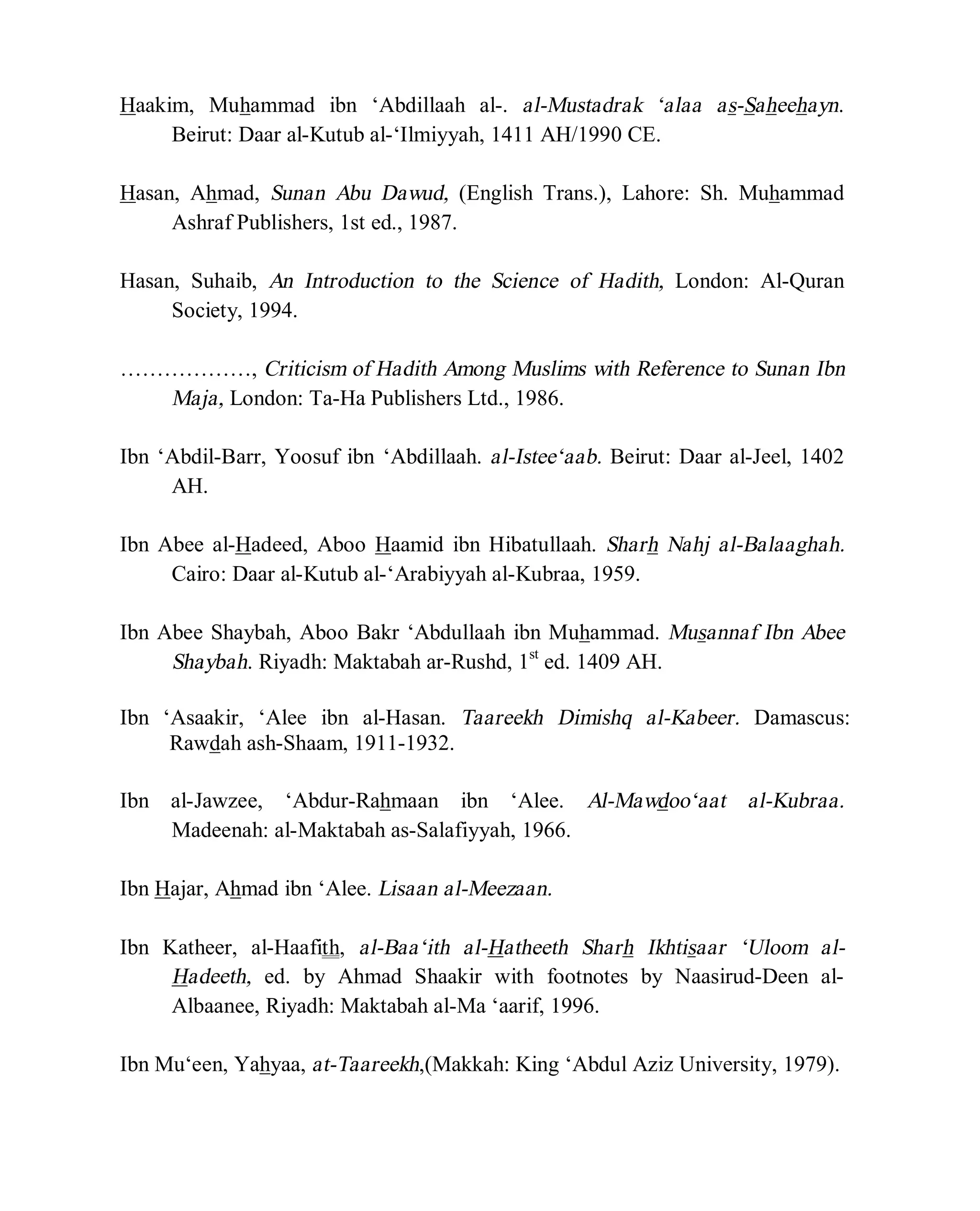 © Islamic Online University Usool al-Hadeeth 101
http://www.islamiconlineuniversity.com 4
Haakim, Muhammad ibn ‘Abdillaah al-. al-Mustadrak ‘alaa as-Saheehayn.
Beirut: Daar al-Kutub al-‘Ilmiyyah, 1411 AH/1990 CE.
Hasan, Ahmad, Sunan Abu Dawud, (English Trans.), Lahore: Sh. Muhammad
Ashraf Publishers, 1st ed., 1987.
Hasan, Suhaib, An Introduction to the Science of Hadith, London: Al-Quran
Society, 1994.
………………, Criticism of Hadith Among Muslims with Reference to Sunan Ibn
Maja, London: Ta-Ha Publishers Ltd., 1986.
Ibn ‘Abdil-Barr, Yoosuf ibn ‘Abdillaah. al-Istee‘aab. Beirut: Daar al-Jeel, 1402
AH.
Ibn Abee al-Hadeed, Aboo Haamid ibn Hibatullaah. Sharh Nahj al-Balaaghah.
Cairo: Daar al-Kutub al-‘Arabiyyah al-Kubraa, 1959.
Ibn Abee Shaybah, Aboo Bakr ‘Abdullaah ibn Muhammad. Musannaf Ibn Abee
Shaybah. Riyadh: Maktabah ar-Rushd, 1st
ed. 1409 AH.
Ibn ‘Asaakir, ‘Alee ibn al-Hasan. Taareekh Dimishq al-Kabeer. Damascus:
Rawdah ash-Shaam, 1911-1932.
Ibn al-Jawzee, ‘Abdur-Rahmaan ibn ‘Alee. Al-Mawdoo‘aat al-Kubraa.
Madeenah: al-Maktabah as-Salafiyyah, 1966.
Ibn Hajar, Ahmad ibn ‘Alee. Lisaan al-Meezaan.
Ibn Katheer, al-Haafith, al-Baa‘ith al-Hatheeth Sharh Ikhtisaar ‘Uloom al-
Hadeeth, ed. by Ahmad Shaakir with footnotes by Naasirud-Deen al-
Albaanee, Riyadh: Maktabah al-Ma ‘aarif, 1996.
Ibn Mu‘een, Yahyaa, at-Taareekh,(Makkah: King ‘Abdul Aziz University, 1979).
 