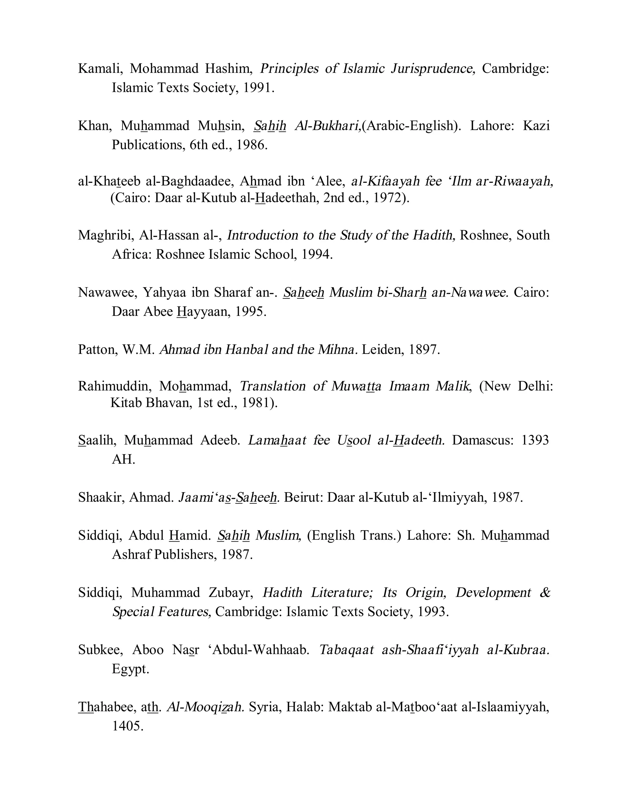 © Islamic Online University Usool al-Hadeeth 101
http://www.islamiconlineuniversity.com 5
Kamali, Mohammad Hashim, Principles of Islamic Jurisprudence, Cambridge:
Islamic Texts Society, 1991.
Khan, Muhammad Muhsin, Sahih Al-Bukhari,(Arabic-English). Lahore: Kazi
Publications, 6th ed., 1986.
al-Khateeb al-Baghdaadee, Ahmad ibn ‘Alee, al-Kifaayah fee ‘Ilm ar-Riwaayah,
(Cairo: Daar al-Kutub al-Hadeethah, 2nd ed., 1972).
Maghribi, Al-Hassan al-, Introduction to the Study of the Hadith, Roshnee, South
Africa: Roshnee Islamic School, 1994.
Nawawee, Yahyaa ibn Sharaf an-. Saheeh Muslim bi-Sharh an-Nawawee. Cairo:
Daar Abee Hayyaan, 1995.
Patton, W.M. Ahmad ibn Hanbal and the Mihna. Leiden, 1897.
Rahimuddin, Mohammad, Translation of Muwatta Imaam Malik, (New Delhi:
Kitab Bhavan, 1st ed., 1981).
Saalih, Muhammad Adeeb. Lamahaat fee Usool al-Hadeeth. Damascus: 1393
AH.
Shaakir, Ahmad. Jaami‘as-Saheeh. Beirut: Daar al-Kutub al-‘Ilmiyyah, 1987.
Siddiqi, Abdul Hamid. Sahih Muslim, (English Trans.) Lahore: Sh. Muhammad
Ashraf Publishers, 1987.
Siddiqi, Muhammad Zubayr, Hadith Literature; Its Origin, Development &
Special Features, Cambridge: Islamic Texts Society, 1993.
Subkee, Aboo Nasr ‘Abdul-Wahhaab. Tabaqaat ash-Shaafi‘iyyah al-Kubraa.
Egypt.
Thahabee, ath. Al-Mooqizah. Syria, Halab: Maktab al-Matboo‘aat al-Islaamiyyah,
1405.
 