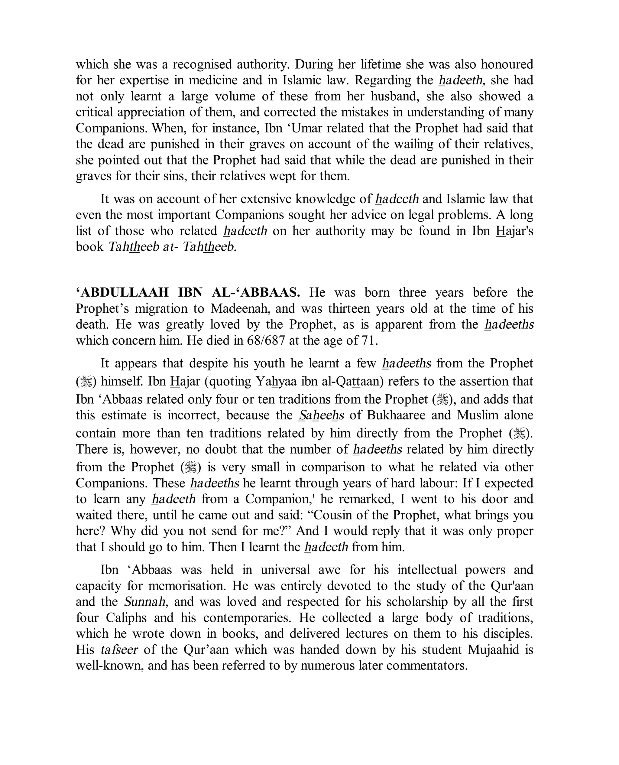 © Islamic Online University Usool al-Hadeeth 101
http://www.islamiconlineuniversity.com 11
which she was a recognised authority. During her lifetime she was also honoured
for her expertise in medicine and in Islamic law. Regarding the hadeeth, she had
not only learnt a large volume of these from her husband, she also showed a
critical appreciation of them, and corrected the mistakes in understanding of many
Companions. When, for instance, Ibn ‘Umar related that the Prophet had said that
the dead are punished in their graves on account of the wailing of their relatives,
she pointed out that the Prophet had said that while the dead are punished in their
graves for their sins, their relatives wept for them.
It was on account of her extensive knowledge of hadeeth and Islamic law that
even the most important Companions sought her advice on legal problems. A long
list of those who related hadeeth on her authority may be found in Ibn Hajar's
book Tahtheeb at- Tahtheeb.
‘ABDULLAAH IBN AL-‘ABBAAS. He was born three years before the
Prophet’s migration to Madeenah, and was thirteen years old at the time of his
death. He was greatly loved by the Prophet, as is apparent from the hadeeths
which concern him. He died in 68/687 at the age of 71.
It appears that despite his youth he learnt a few hadeeths from the Prophet
(r) himself. Ibn Hajar (quoting Yahyaa ibn al-Qattaan) refers to the assertion that
Ibn ‘Abbaas related only four or ten traditions from the Prophet (r), and adds that
this estimate is incorrect, because the Saheehs of Bukhaaree and Muslim alone
contain more than ten traditions related by him directly from the Prophet (r).
There is, however, no doubt that the number of hadeeths related by him directly
from the Prophet (r) is very small in comparison to what he related via other
Companions. These hadeeths he learnt through years of hard labour: If I expected
to learn any hadeeth from a Companion,' he remarked, I went to his door and
waited there, until he came out and said: “Cousin of the Prophet, what brings you
here? Why did you not send for me?” And I would reply that it was only proper
that I should go to him. Then I learnt the hadeeth from him.
Ibn ‘Abbaas was held in universal awe for his intellectual powers and
capacity for memorisation. He was entirely devoted to the study of the Qur'aan
and the Sunnah, and was loved and respected for his scholarship by all the first
four Caliphs and his contemporaries. He collected a large body of traditions,
which he wrote down in books, and delivered lectures on them to his disciples.
His tafseer of the Qur’aan which was handed down by his student Mujaahid is
well-known, and has been referred to by numerous later commentators.
 